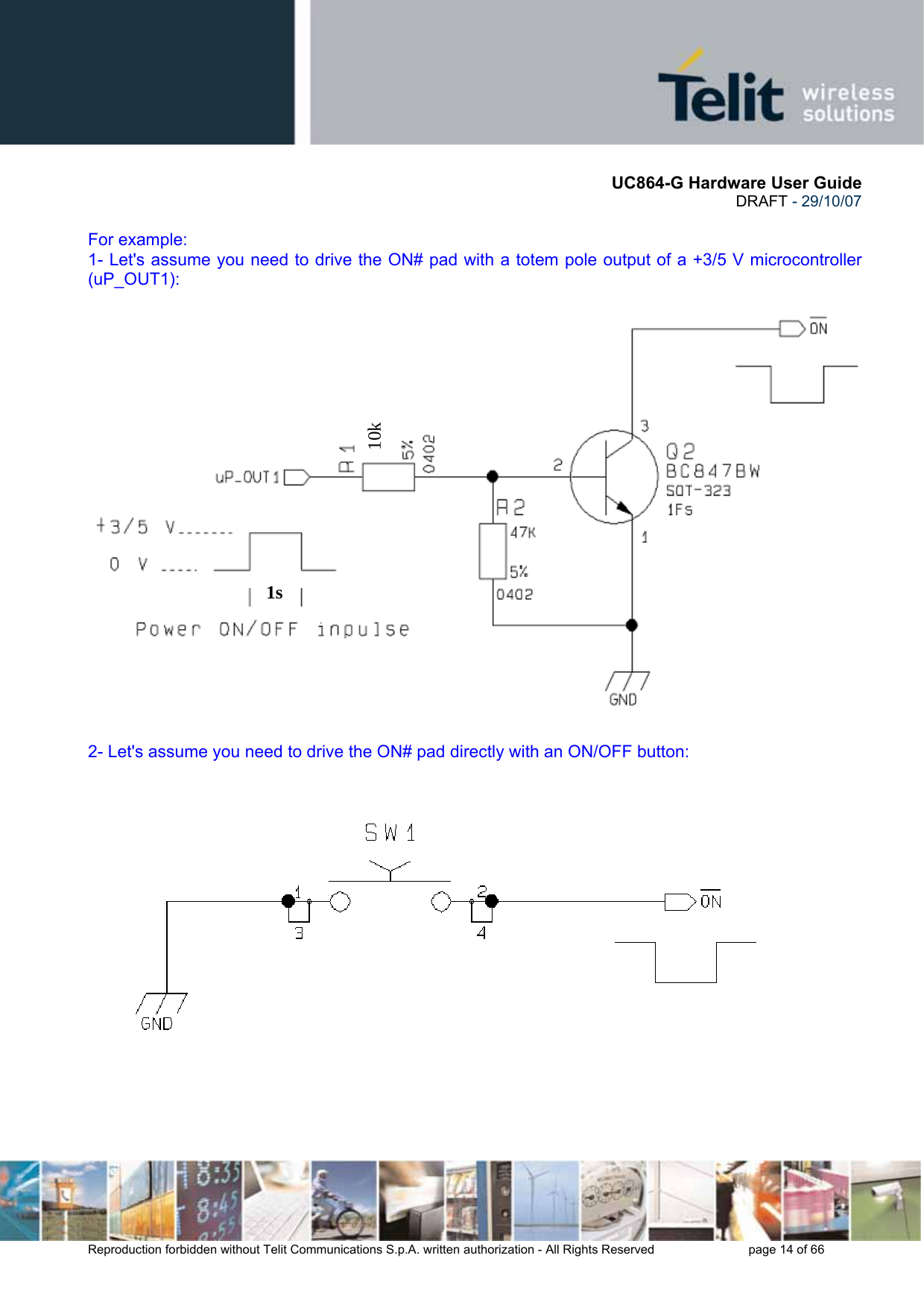       UC864-G Hardware User Guide  DRAFT - 29/10/07      Reproduction forbidden without Telit Communications S.p.A. written authorization - All Rights Reserved    page 14 of 66   For example: 1- Let&apos;s assume you need to drive the ON# pad with a totem pole output of a +3/5 V microcontroller (uP_OUT1):  2- Let&apos;s assume you need to drive the ON# pad directly with an ON/OFF button:   1s10k 