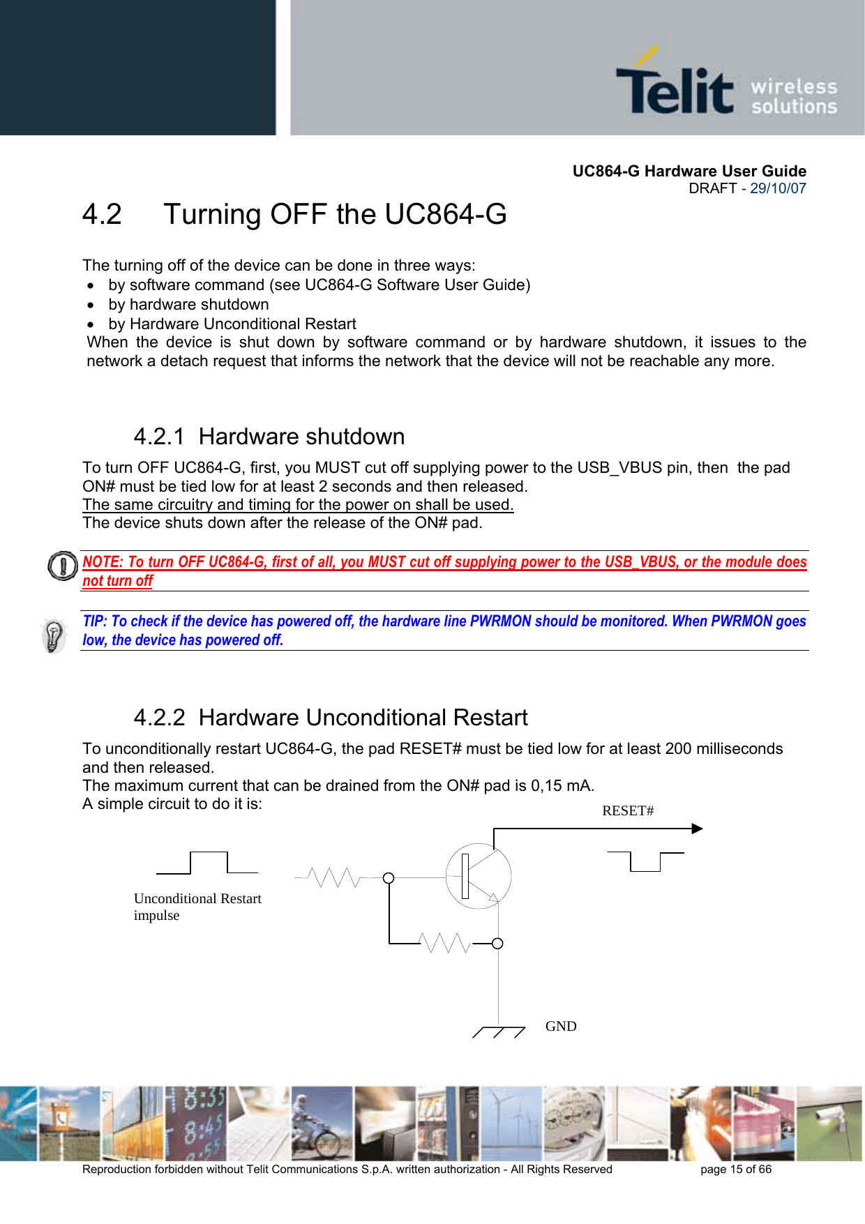       UC864-G Hardware User Guide  DRAFT - 29/10/07      Reproduction forbidden without Telit Communications S.p.A. written authorization - All Rights Reserved    page 15 of 66  4.2   Turning OFF the UC864-G The turning off of the device can be done in three ways: •  by software command (see UC864-G Software User Guide) •  by hardware shutdown •  by Hardware Unconditional Restart When the device is shut down by software command or by hardware shutdown, it issues to the network a detach request that informs the network that the device will not be reachable any more.   4.2.1  Hardware shutdown To turn OFF UC864-G, first, you MUST cut off supplying power to the USB_VBUS pin, then  the pad ON# must be tied low for at least 2 seconds and then released. The same circuitry and timing for the power on shall be used. The device shuts down after the release of the ON# pad.  NOTE: To turn OFF UC864-G, first of all, you MUST cut off supplying power to the USB_VBUS, or the module does not turn off  TIP: To check if the device has powered off, the hardware line PWRMON should be monitored. When PWRMON goes low, the device has powered off.  4.2.2  Hardware Unconditional Restart To unconditionally restart UC864-G, the pad RESET# must be tied low for at least 200 milliseconds and then released. The maximum current that can be drained from the ON# pad is 0,15 mA. A simple circuit to do it is:              RESET# Unconditional Restart impulse   GND