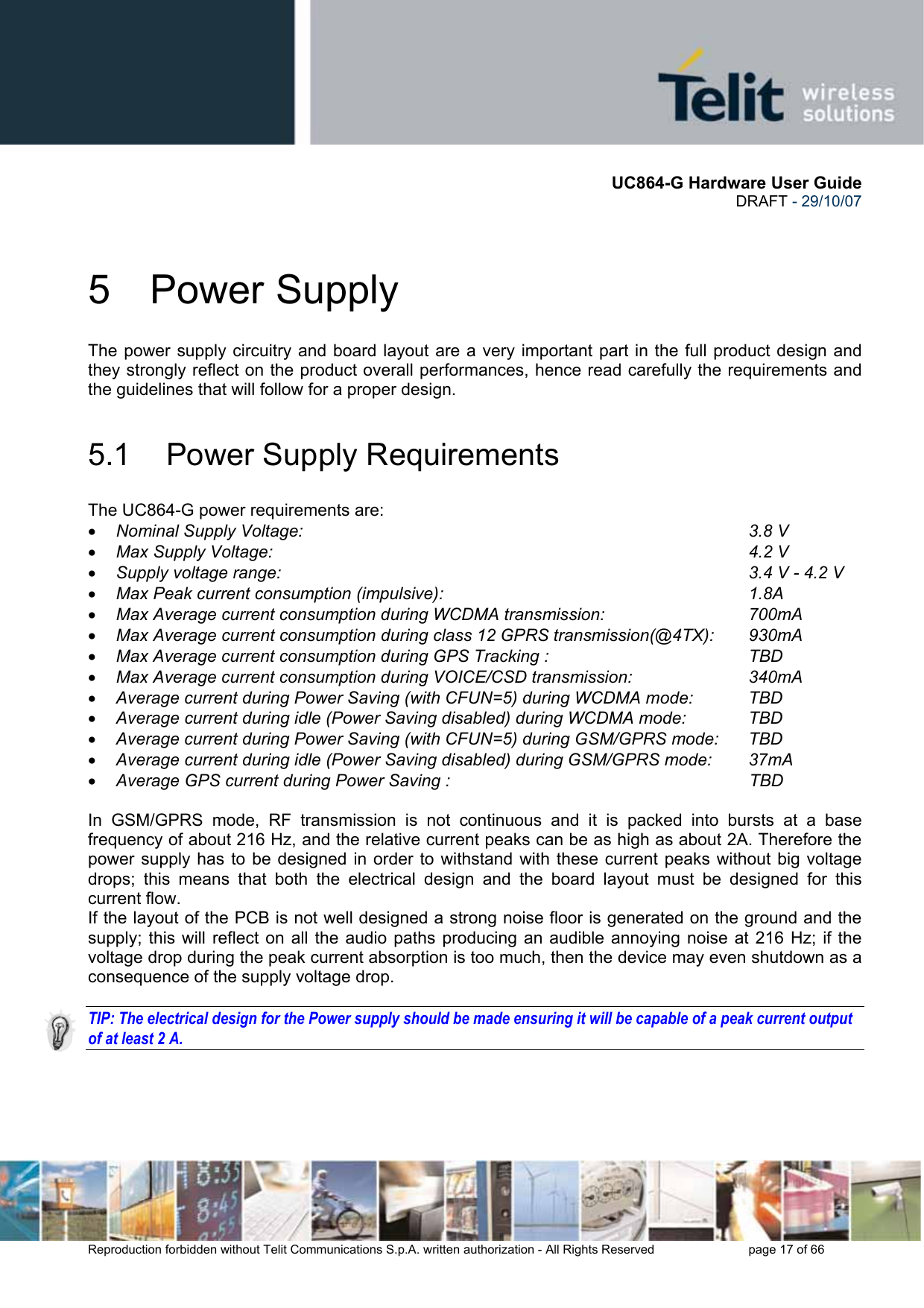      UC864-G Hardware User Guide  DRAFT - 29/10/07      Reproduction forbidden without Telit Communications S.p.A. written authorization - All Rights Reserved    page 17 of 66  5 Power Supply The power supply circuitry and board layout are a very important part in the full product design and they strongly reflect on the product overall performances, hence read carefully the requirements and the guidelines that will follow for a proper design. 5.1  Power Supply Requirements The UC864-G power requirements are: • Nominal Supply Voltage:       3.8 V • Max Supply Voltage:        4.2 V • Supply voltage range:                     3.4 V - 4.2 V • Max Peak current consumption (impulsive):           1.8A • Max Average current consumption during WCDMA transmission:      700mA • Max Average current consumption during class 12 GPRS transmission(@4TX):  930mA • Max Average current consumption during GPS Tracking :                   TBD • Max Average current consumption during VOICE/CSD transmission:    340mA • Average current during Power Saving (with CFUN=5) during WCDMA mode:  TBD • Average current during idle (Power Saving disabled) during WCDMA mode:          TBD • Average current during Power Saving (with CFUN=5) during GSM/GPRS mode:  TBD • Average current during idle (Power Saving disabled) during GSM/GPRS mode:        37mA • Average GPS current during Power Saving :                                                               TBD  In GSM/GPRS mode, RF transmission is not continuous and it is packed into bursts at a base frequency of about 216 Hz, and the relative current peaks can be as high as about 2A. Therefore the power supply has to be designed in order to withstand with these current peaks without big voltage drops; this means that both the electrical design and the board layout must be designed for this current flow. If the layout of the PCB is not well designed a strong noise floor is generated on the ground and the supply; this will reflect on all the audio paths producing an audible annoying noise at 216 Hz; if the voltage drop during the peak current absorption is too much, then the device may even shutdown as a consequence of the supply voltage drop.  TIP: The electrical design for the Power supply should be made ensuring it will be capable of a peak current output of at least 2 A. 
