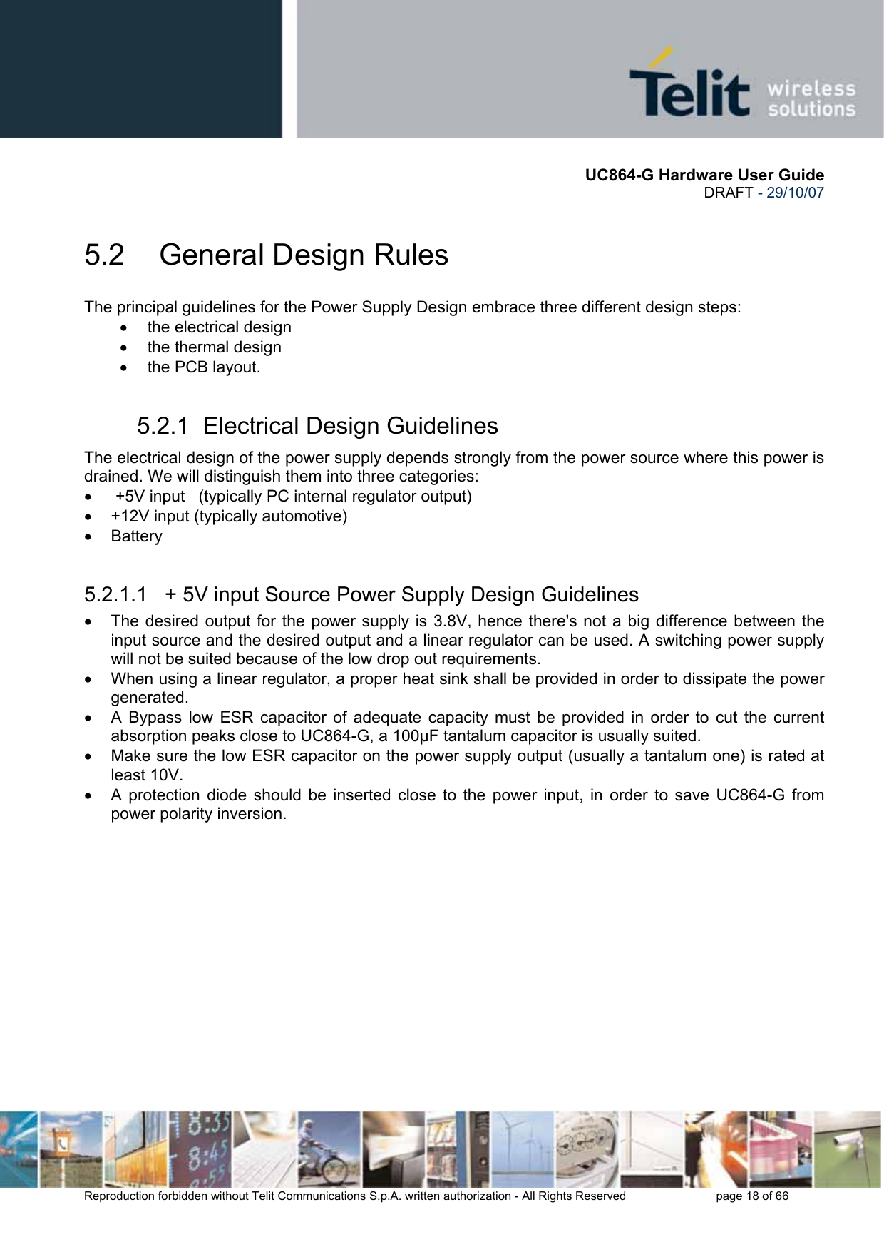       UC864-G Hardware User Guide  DRAFT - 29/10/07      Reproduction forbidden without Telit Communications S.p.A. written authorization - All Rights Reserved    page 18 of 66  5.2  General Design Rules The principal guidelines for the Power Supply Design embrace three different design steps: •  the electrical design •  the thermal design •  the PCB layout. 5.2.1  Electrical Design Guidelines The electrical design of the power supply depends strongly from the power source where this power is drained. We will distinguish them into three categories: •   +5V input   (typically PC internal regulator output) •  +12V input (typically automotive) • Battery  5.2.1.1   + 5V input Source Power Supply Design Guidelines •  The desired output for the power supply is 3.8V, hence there&apos;s not a big difference between the input source and the desired output and a linear regulator can be used. A switching power supply will not be suited because of the low drop out requirements. •  When using a linear regulator, a proper heat sink shall be provided in order to dissipate the power generated. •  A Bypass low ESR capacitor of adequate capacity must be provided in order to cut the current absorption peaks close to UC864-G, a 100µF tantalum capacitor is usually suited. •  Make sure the low ESR capacitor on the power supply output (usually a tantalum one) is rated at least 10V. •  A protection diode should be inserted close to the power input, in order to save UC864-G from power polarity inversion. 