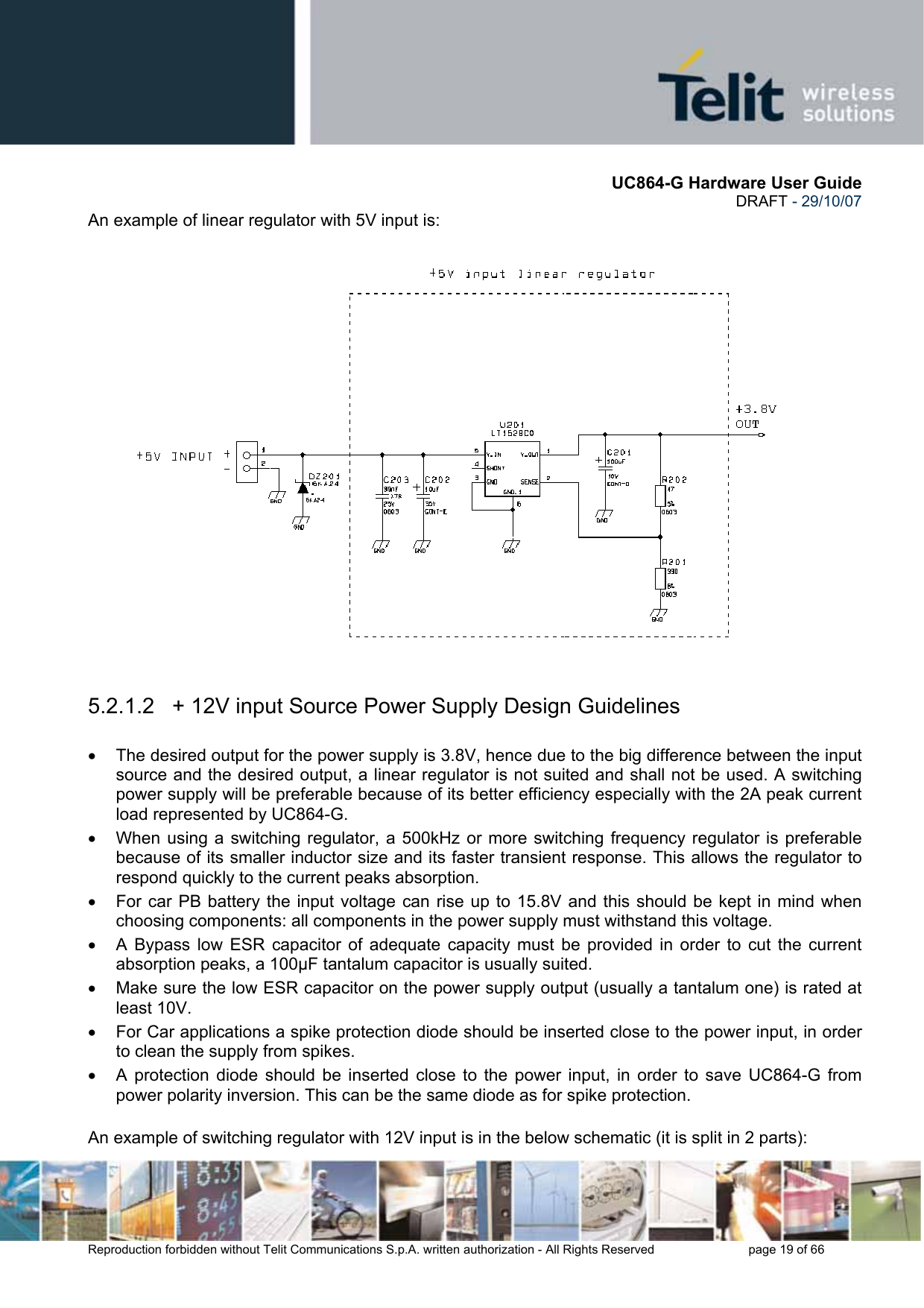       UC864-G Hardware User Guide  DRAFT - 29/10/07      Reproduction forbidden without Telit Communications S.p.A. written authorization - All Rights Reserved    page 19 of 66  An example of linear regulator with 5V input is:    5.2.1.2   + 12V input Source Power Supply Design Guidelines  •  The desired output for the power supply is 3.8V, hence due to the big difference between the input source and the desired output, a linear regulator is not suited and shall not be used. A switching power supply will be preferable because of its better efficiency especially with the 2A peak current load represented by UC864-G. •  When using a switching regulator, a 500kHz or more switching frequency regulator is preferable because of its smaller inductor size and its faster transient response. This allows the regulator to respond quickly to the current peaks absorption.  •  For car PB battery the input voltage can rise up to 15.8V and this should be kept in mind when choosing components: all components in the power supply must withstand this voltage. •  A Bypass low ESR capacitor of adequate capacity must be provided in order to cut the current absorption peaks, a 100µF tantalum capacitor is usually suited. •  Make sure the low ESR capacitor on the power supply output (usually a tantalum one) is rated at least 10V. •  For Car applications a spike protection diode should be inserted close to the power input, in order to clean the supply from spikes.  •  A protection diode should be inserted close to the power input, in order to save UC864-G from power polarity inversion. This can be the same diode as for spike protection.  An example of switching regulator with 12V input is in the below schematic (it is split in 2 parts): 