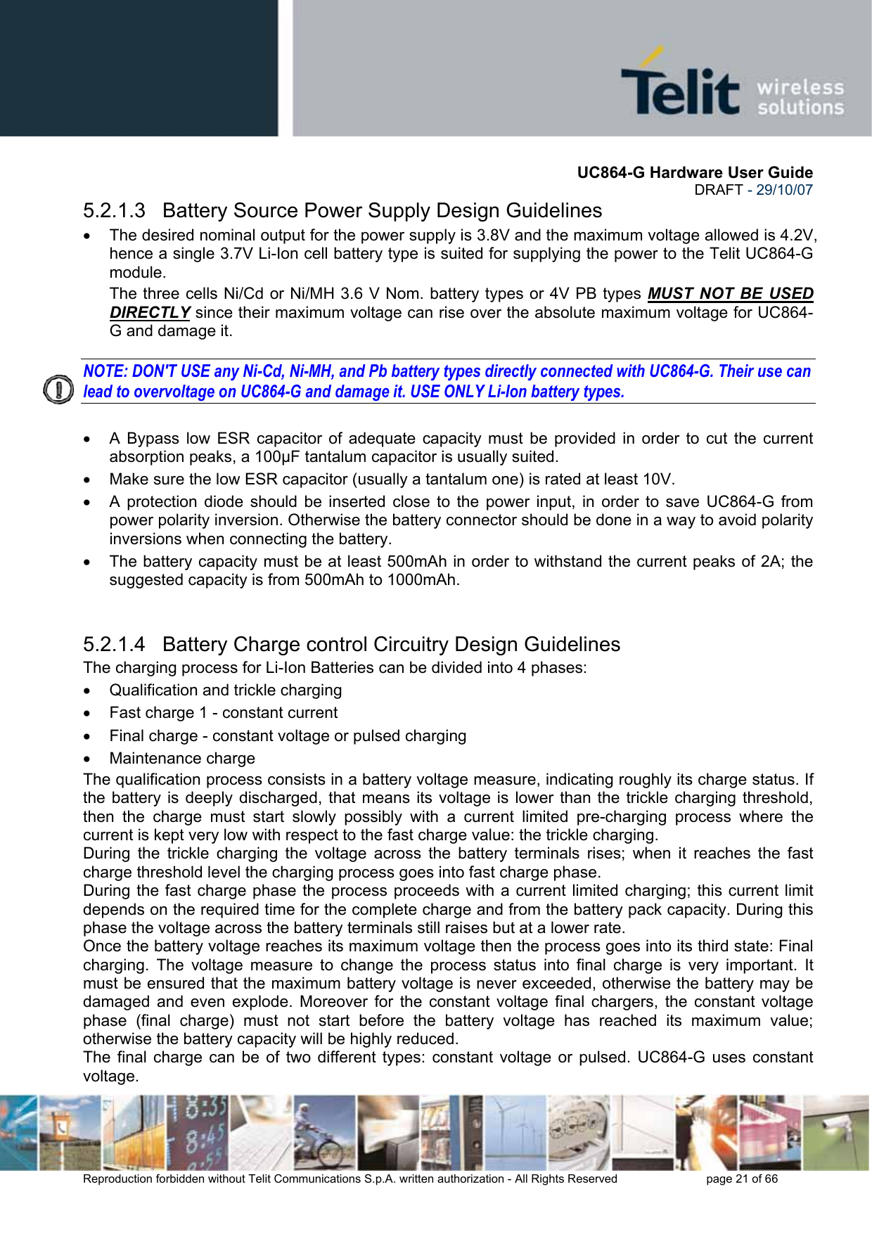       UC864-G Hardware User Guide  DRAFT - 29/10/07      Reproduction forbidden without Telit Communications S.p.A. written authorization - All Rights Reserved    page 21 of 66  5.2.1.3   Battery Source Power Supply Design Guidelines •  The desired nominal output for the power supply is 3.8V and the maximum voltage allowed is 4.2V, hence a single 3.7V Li-Ion cell battery type is suited for supplying the power to the Telit UC864-G module. The three cells Ni/Cd or Ni/MH 3.6 V Nom. battery types or 4V PB types MUST NOT BE USED DIRECTLY since their maximum voltage can rise over the absolute maximum voltage for UC864-G and damage it.  NOTE: DON&apos;T USE any Ni-Cd, Ni-MH, and Pb battery types directly connected with UC864-G. Their use can lead to overvoltage on UC864-G and damage it. USE ONLY Li-Ion battery types.  •  A Bypass low ESR capacitor of adequate capacity must be provided in order to cut the current absorption peaks, a 100µF tantalum capacitor is usually suited. •  Make sure the low ESR capacitor (usually a tantalum one) is rated at least 10V. •  A protection diode should be inserted close to the power input, in order to save UC864-G from power polarity inversion. Otherwise the battery connector should be done in a way to avoid polarity inversions when connecting the battery. •  The battery capacity must be at least 500mAh in order to withstand the current peaks of 2A; the suggested capacity is from 500mAh to 1000mAh.   5.2.1.4   Battery Charge control Circuitry Design Guidelines The charging process for Li-Ion Batteries can be divided into 4 phases: •  Qualification and trickle charging •  Fast charge 1 - constant current •  Final charge - constant voltage or pulsed charging •  Maintenance charge  The qualification process consists in a battery voltage measure, indicating roughly its charge status. If the battery is deeply discharged, that means its voltage is lower than the trickle charging threshold, then the charge must start slowly possibly with a current limited pre-charging process where the current is kept very low with respect to the fast charge value: the trickle charging. During the trickle charging the voltage across the battery terminals rises; when it reaches the fast charge threshold level the charging process goes into fast charge phase. During the fast charge phase the process proceeds with a current limited charging; this current limit depends on the required time for the complete charge and from the battery pack capacity. During this phase the voltage across the battery terminals still raises but at a lower rate. Once the battery voltage reaches its maximum voltage then the process goes into its third state: Final charging. The voltage measure to change the process status into final charge is very important. It must be ensured that the maximum battery voltage is never exceeded, otherwise the battery may be damaged and even explode. Moreover for the constant voltage final chargers, the constant voltage phase (final charge) must not start before the battery voltage has reached its maximum value; otherwise the battery capacity will be highly reduced. The final charge can be of two different types: constant voltage or pulsed. UC864-G uses constant voltage. 