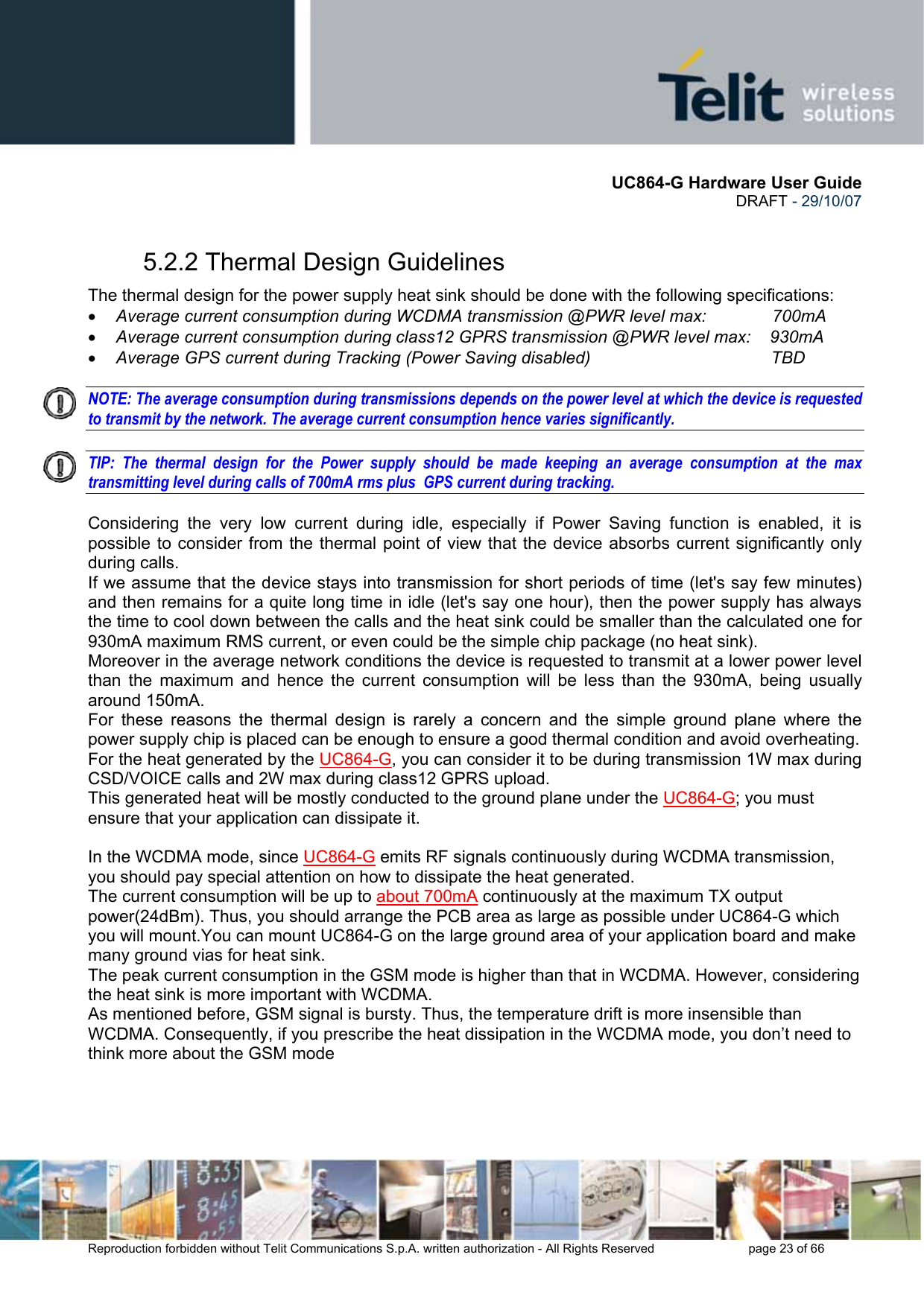      UC864-G Hardware User Guide  DRAFT - 29/10/07      Reproduction forbidden without Telit Communications S.p.A. written authorization - All Rights Reserved    page 23 of 66  5.2.2 Thermal Design Guidelines The thermal design for the power supply heat sink should be done with the following specifications: • Average current consumption during WCDMA transmission @PWR level max:       700mA • Average current consumption during class12 GPRS transmission @PWR level max:    930mA • Average GPS current during Tracking (Power Saving disabled)                                      TBD  NOTE: The average consumption during transmissions depends on the power level at which the device is requested to transmit by the network. The average current consumption hence varies significantly.  TIP: The thermal design for the Power supply should be made keeping an average consumption at the max transmitting level during calls of 700mA rms plus  GPS current during tracking.  Considering the very low current during idle, especially if Power Saving function is enabled, it is possible to consider from the thermal point of view that the device absorbs current significantly only during calls.  If we assume that the device stays into transmission for short periods of time (let&apos;s say few minutes) and then remains for a quite long time in idle (let&apos;s say one hour), then the power supply has always the time to cool down between the calls and the heat sink could be smaller than the calculated one for 930mA maximum RMS current, or even could be the simple chip package (no heat sink). Moreover in the average network conditions the device is requested to transmit at a lower power level than the maximum and hence the current consumption will be less than the 930mA, being usually around 150mA. For these reasons the thermal design is rarely a concern and the simple ground plane where the power supply chip is placed can be enough to ensure a good thermal condition and avoid overheating.  For the heat generated by the UC864-G, you can consider it to be during transmission 1W max during CSD/VOICE calls and 2W max during class12 GPRS upload.  This generated heat will be mostly conducted to the ground plane under the UC864-G; you must ensure that your application can dissipate it.  In the WCDMA mode, since UC864-G emits RF signals continuously during WCDMA transmission, you should pay special attention on how to dissipate the heat generated.  The current consumption will be up to about 700mA continuously at the maximum TX output power(24dBm). Thus, you should arrange the PCB area as large as possible under UC864-G which you will mount.You can mount UC864-G on the large ground area of your application board and make many ground vias for heat sink. The peak current consumption in the GSM mode is higher than that in WCDMA. However, considering the heat sink is more important with WCDMA. As mentioned before, GSM signal is bursty. Thus, the temperature drift is more insensible than WCDMA. Consequently, if you prescribe the heat dissipation in the WCDMA mode, you don’t need to think more about the GSM mode 