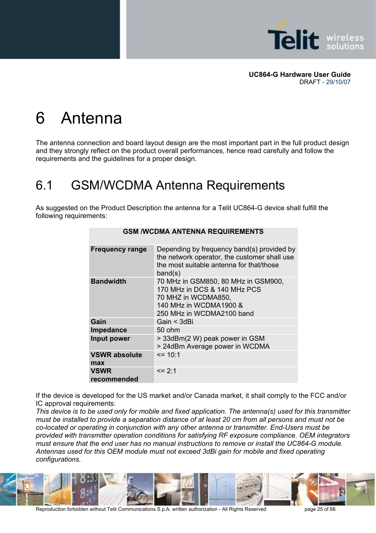       UC864-G Hardware User Guide  DRAFT - 29/10/07      Reproduction forbidden without Telit Communications S.p.A. written authorization - All Rights Reserved    page 25 of 66  6 Antenna The antenna connection and board layout design are the most important part in the full product design and they strongly reflect on the product overall performances, hence read carefully and follow the requirements and the guidelines for a proper design. 6.1   GSM/WCDMA Antenna Requirements As suggested on the Product Description the antenna for a Telit UC864-G device shall fulfill the following requirements:     If the device is developed for the US market and/or Canada market, it shall comply to the FCC and/or IC approval requirements: This device is to be used only for mobile and fixed application. The antenna(s) used for this transmitter must be installed to provide a separation distance of at least 20 cm from all persons and must not be co-located or operating in conjunction with any other antenna or transmitter. End-Users must be provided with transmitter operation conditions for satisfying RF exposure compliance. OEM integrators must ensure that the end user has no manual instructions to remove or install the UC864-G module. Antennas used for this OEM module must not exceed 3dBi gain for mobile and fixed operating configurations. GSM /WCDMA ANTENNA REQUIREMENTS Frequency range  Depending by frequency band(s) provided by the network operator, the customer shall use the most suitable antenna for that/those band(s) Bandwidth  70 MHz in GSM850, 80 MHz in GSM900, 170 MHz in DCS &amp; 140 MHz PCS 70 MHZ in WCDMA850, 140 MHz in WCDMA1900 &amp; 250 MHz in WCDMA2100 band Gain  Gain &lt; 3dBi Impedance  50 ohm Input power  &gt; 33dBm(2 W) peak power in GSM &gt; 24dBm Average power in WCDMA VSWR absolute max &lt;= 10:1 VSWR recommended &lt;= 2:1 