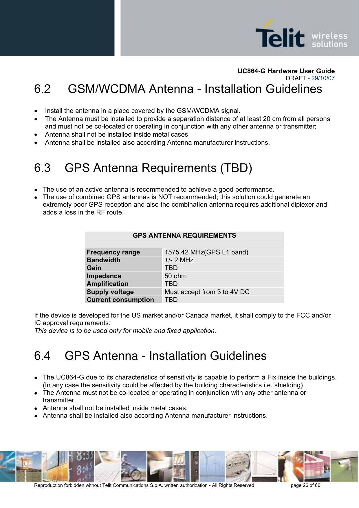       UC864-G Hardware User Guide  DRAFT - 29/10/07      Reproduction forbidden without Telit Communications S.p.A. written authorization - All Rights Reserved    page 26 of 66  6.2   GSM/WCDMA Antenna - Installation Guidelines •  Install the antenna in a place covered by the GSM/WCDMA signal. •  The Antenna must be installed to provide a separation distance of at least 20 cm from all persons and must not be co-located or operating in conjunction with any other antenna or transmitter; •  Antenna shall not be installed inside metal cases  •  Antenna shall be installed also according Antenna manufacturer instructions. 6.3  GPS Antenna Requirements (TBD) z The use of an active antenna is recommended to achieve a good performance. z The use of combined GPS antennas is NOT recommended; this solution could generate an extremely poor GPS reception and also the combination antenna requires additional diplexer and adds a loss in the RF route.   GPS ANTENNA REQUIREMENTS Frequency range  1575.42 MHz(GPS L1 band) Bandwidth  +/- 2 MHz Gain  TBD Impedance  50 ohm Amplification  TBD Supply voltage  Must accept from 3 to 4V DC Current consumption  TBD  If the device is developed for the US market and/or Canada market, it shall comply to the FCC and/or IC approval requirements: This device is to be used only for mobile and fixed application. 6.4  GPS Antenna - Installation Guidelines z The UC864-G due to its characteristics of sensitivity is capable to perform a Fix inside the buildings. (In any case the sensitivity could be affected by the building characteristics i.e. shielding) z The Antenna must not be co-located or operating in conjunction with any other antenna or transmitter. z Antenna shall not be installed inside metal cases. z Antenna shall be installed also according Antenna manufacturer instructions. 