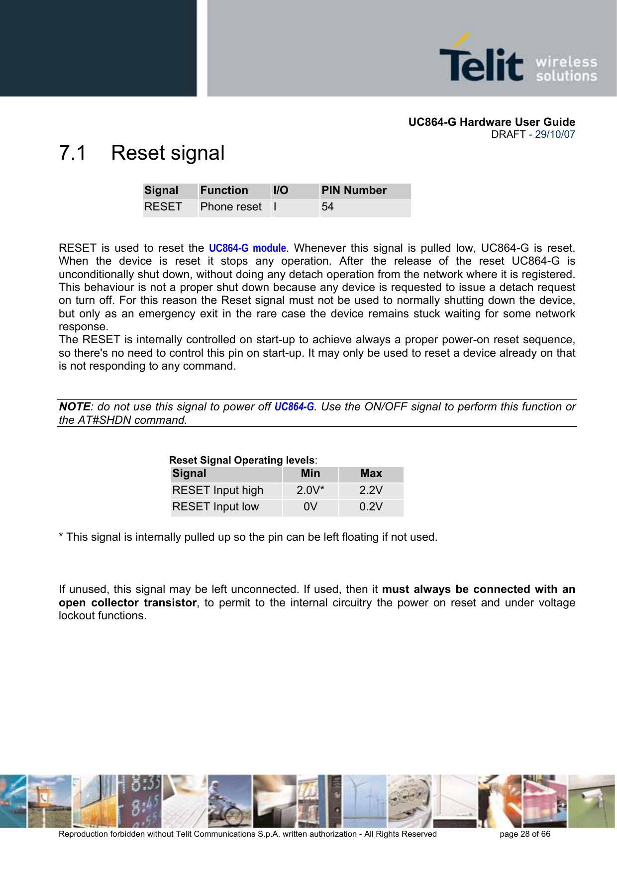       UC864-G Hardware User Guide  DRAFT - 29/10/07      Reproduction forbidden without Telit Communications S.p.A. written authorization - All Rights Reserved    page 28 of 66  7.1 Reset signal Signal  Function  I/O  PIN Number RESET  Phone reset  I  54   RESET is used to reset the UC864-G module. Whenever this signal is pulled low, UC864-G is reset. When the device is reset it stops any operation. After the release of the reset UC864-G is unconditionally shut down, without doing any detach operation from the network where it is registered. This behaviour is not a proper shut down because any device is requested to issue a detach request on turn off. For this reason the Reset signal must not be used to normally shutting down the device, but only as an emergency exit in the rare case the device remains stuck waiting for some network response. The RESET is internally controlled on start-up to achieve always a proper power-on reset sequence, so there&apos;s no need to control this pin on start-up. It may only be used to reset a device already on that is not responding to any command.   NOTE: do not use this signal to power off UC864-G. Use the ON/OFF signal to perform this function or the AT#SHDN command.   Reset Signal Operating levels: Signal  Min  Max RESET Input high  2.0V*  2.2V RESET Input low  0V  0.2V  * This signal is internally pulled up so the pin can be left floating if not used.    If unused, this signal may be left unconnected. If used, then it must always be connected with an open collector transistor, to permit to the internal circuitry the power on reset and under voltage lockout functions.    