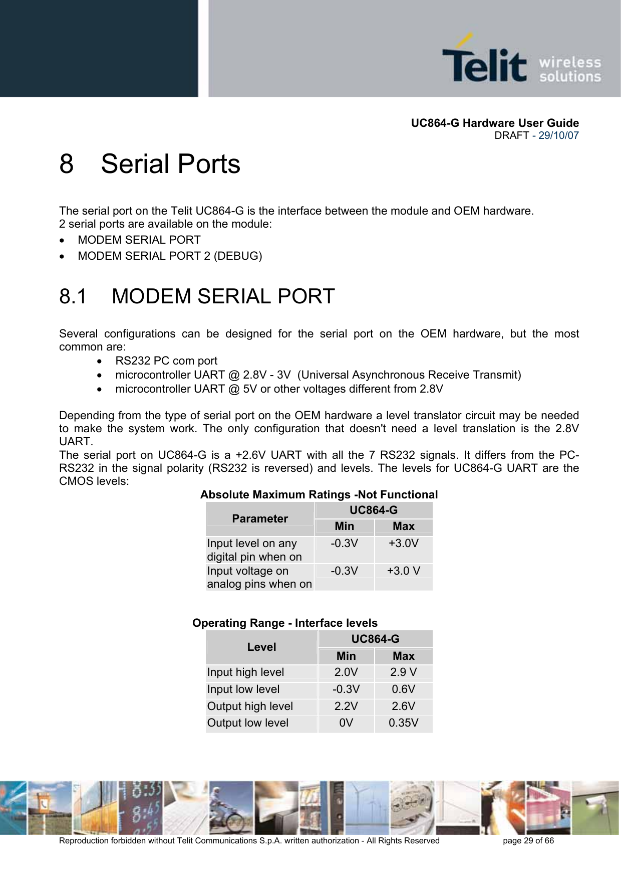       UC864-G Hardware User Guide  DRAFT - 29/10/07      Reproduction forbidden without Telit Communications S.p.A. written authorization - All Rights Reserved    page 29 of 66  8 Serial Ports The serial port on the Telit UC864-G is the interface between the module and OEM hardware.  2 serial ports are available on the module: •  MODEM SERIAL PORT •  MODEM SERIAL PORT 2 (DEBUG)  8.1 MODEM SERIAL PORT Several configurations can be designed for the serial port on the OEM hardware, but the most common are: •  RS232 PC com port •  microcontroller UART @ 2.8V - 3V  (Universal Asynchronous Receive Transmit)  •  microcontroller UART @ 5V or other voltages different from 2.8V   Depending from the type of serial port on the OEM hardware a level translator circuit may be needed to make the system work. The only configuration that doesn&apos;t need a level translation is the 2.8V UART. The serial port on UC864-G is a +2.6V UART with all the 7 RS232 signals. It differs from the PC-RS232 in the signal polarity (RS232 is reversed) and levels. The levels for UC864-G UART are the CMOS levels: Absolute Maximum Ratings -Not Functional UC864-G Parameter  Min  Max Input level on any digital pin when on -0.3V  +3.0V Input voltage on analog pins when on-0.3V  +3.0 V      Operating Range - Interface levels  UC864-G Level  Min  Max Input high level  2.0V  2.9 V Input low level  -0.3V  0.6V Output high level  2.2V  2.6V Output low level  0V  0.35V    
