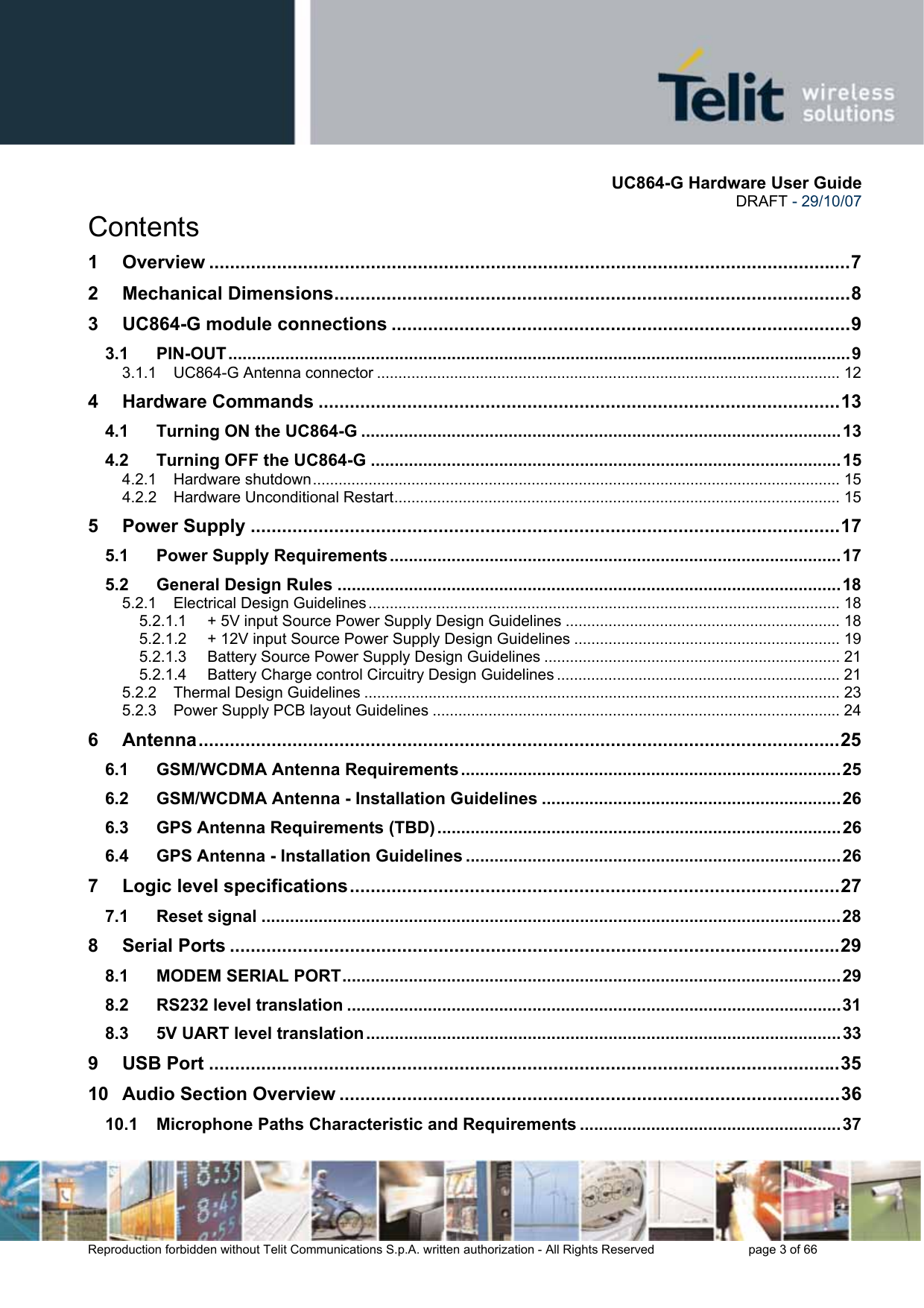       UC864-G Hardware User Guide  DRAFT - 29/10/07      Reproduction forbidden without Telit Communications S.p.A. written authorization - All Rights Reserved    page 3 of 66  Contents 1 Overview ...........................................................................................................................7 2 Mechanical Dimensions...................................................................................................8 3 UC864-G module connections ........................................................................................9 3.1 PIN-OUT...................................................................................................................................9 3.1.1 UC864-G Antenna connector ............................................................................................................ 12 4 Hardware Commands ....................................................................................................13 4.1 Turning ON the UC864-G .....................................................................................................13 4.2 Turning OFF the UC864-G ...................................................................................................15 4.2.1 Hardware shutdown........................................................................................................................... 15 4.2.2 Hardware Unconditional Restart........................................................................................................ 15 5 Power Supply .................................................................................................................17 5.1 Power Supply Requirements...............................................................................................17 5.2 General Design Rules ..........................................................................................................18 5.2.1 Electrical Design Guidelines .............................................................................................................. 18 5.2.1.1 + 5V input Source Power Supply Design Guidelines ................................................................ 18 5.2.1.2 + 12V input Source Power Supply Design Guidelines .............................................................. 19 5.2.1.3 Battery Source Power Supply Design Guidelines ..................................................................... 21 5.2.1.4 Battery Charge control Circuitry Design Guidelines .................................................................. 21 5.2.2 Thermal Design Guidelines ............................................................................................................... 23 5.2.3 Power Supply PCB layout Guidelines ............................................................................................... 24 6 Antenna...........................................................................................................................25 6.1 GSM/WCDMA Antenna Requirements ................................................................................25 6.2 GSM/WCDMA Antenna - Installation Guidelines ...............................................................26 6.3 GPS Antenna Requirements (TBD) .....................................................................................26 6.4 GPS Antenna - Installation Guidelines ...............................................................................26 7 Logic level specifications..............................................................................................27 7.1 Reset signal ..........................................................................................................................28 8 Serial Ports .....................................................................................................................29 8.1 MODEM SERIAL PORT.........................................................................................................29 8.2 RS232 level translation ........................................................................................................31 8.3 5V UART level translation....................................................................................................33 9 USB Port .........................................................................................................................35 10 Audio Section Overview ................................................................................................36 10.1 Microphone Paths Characteristic and Requirements .......................................................37 