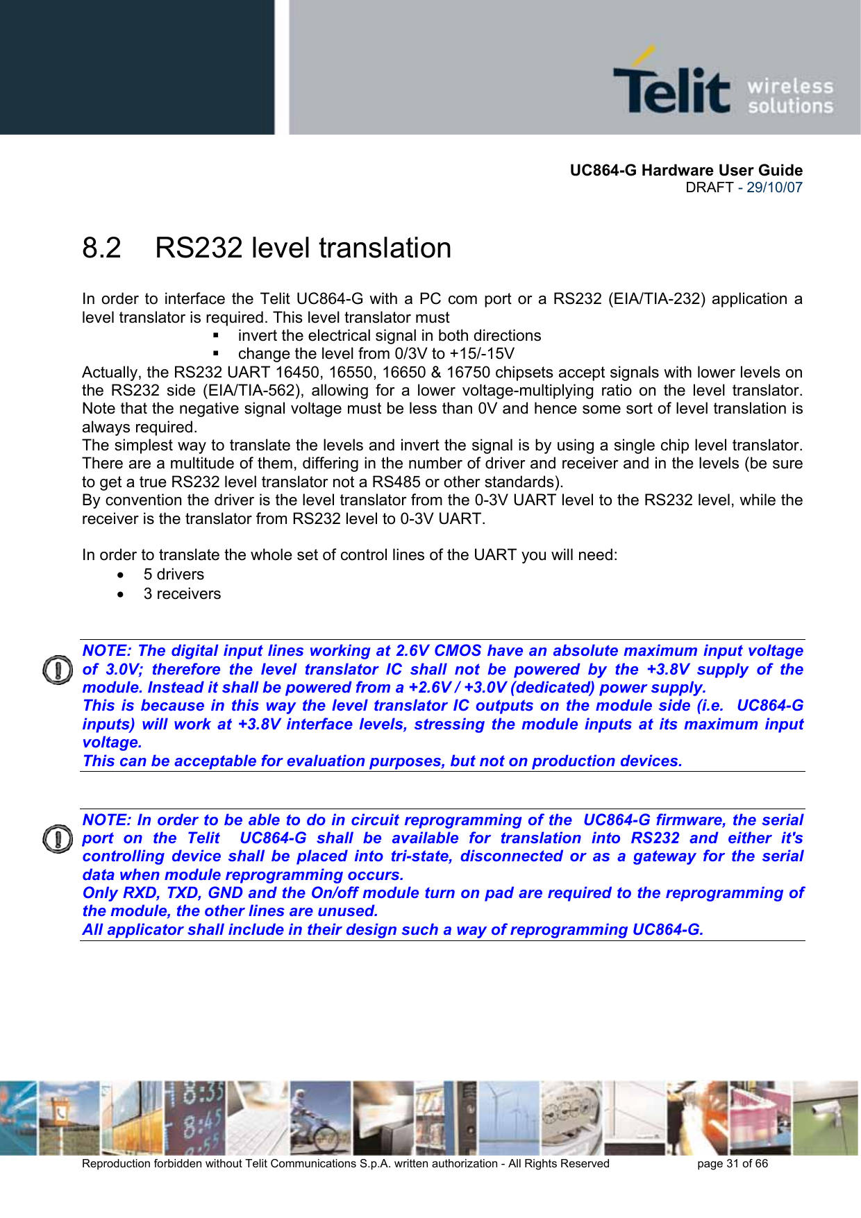       UC864-G Hardware User Guide  DRAFT - 29/10/07      Reproduction forbidden without Telit Communications S.p.A. written authorization - All Rights Reserved    page 31 of 66  8.2  RS232 level translation In order to interface the Telit UC864-G with a PC com port or a RS232 (EIA/TIA-232) application a level translator is required. This level translator must   invert the electrical signal in both directions   change the level from 0/3V to +15/-15V  Actually, the RS232 UART 16450, 16550, 16650 &amp; 16750 chipsets accept signals with lower levels on the RS232 side (EIA/TIA-562), allowing for a lower voltage-multiplying ratio on the level translator. Note that the negative signal voltage must be less than 0V and hence some sort of level translation is always required.  The simplest way to translate the levels and invert the signal is by using a single chip level translator. There are a multitude of them, differing in the number of driver and receiver and in the levels (be sure to get a true RS232 level translator not a RS485 or other standards). By convention the driver is the level translator from the 0-3V UART level to the RS232 level, while the receiver is the translator from RS232 level to 0-3V UART.  In order to translate the whole set of control lines of the UART you will need: • 5 drivers • 3 receivers   NOTE: The digital input lines working at 2.6V CMOS have an absolute maximum input voltage of 3.0V; therefore the level translator IC shall not be powered by the +3.8V supply of the module. Instead it shall be powered from a +2.6V / +3.0V (dedicated) power supply. This is because in this way the level translator IC outputs on the module side (i.e.  UC864-G inputs) will work at +3.8V interface levels, stressing the module inputs at its maximum input voltage. This can be acceptable for evaluation purposes, but not on production devices.   NOTE: In order to be able to do in circuit reprogramming of the  UC864-G firmware, the serial port on the Telit  UC864-G shall be available for translation into RS232 and either it&apos;s controlling device shall be placed into tri-state, disconnected or as a gateway for the serial data when module reprogramming occurs. Only RXD, TXD, GND and the On/off module turn on pad are required to the reprogramming of the module, the other lines are unused. All applicator shall include in their design such a way of reprogramming UC864-G.    