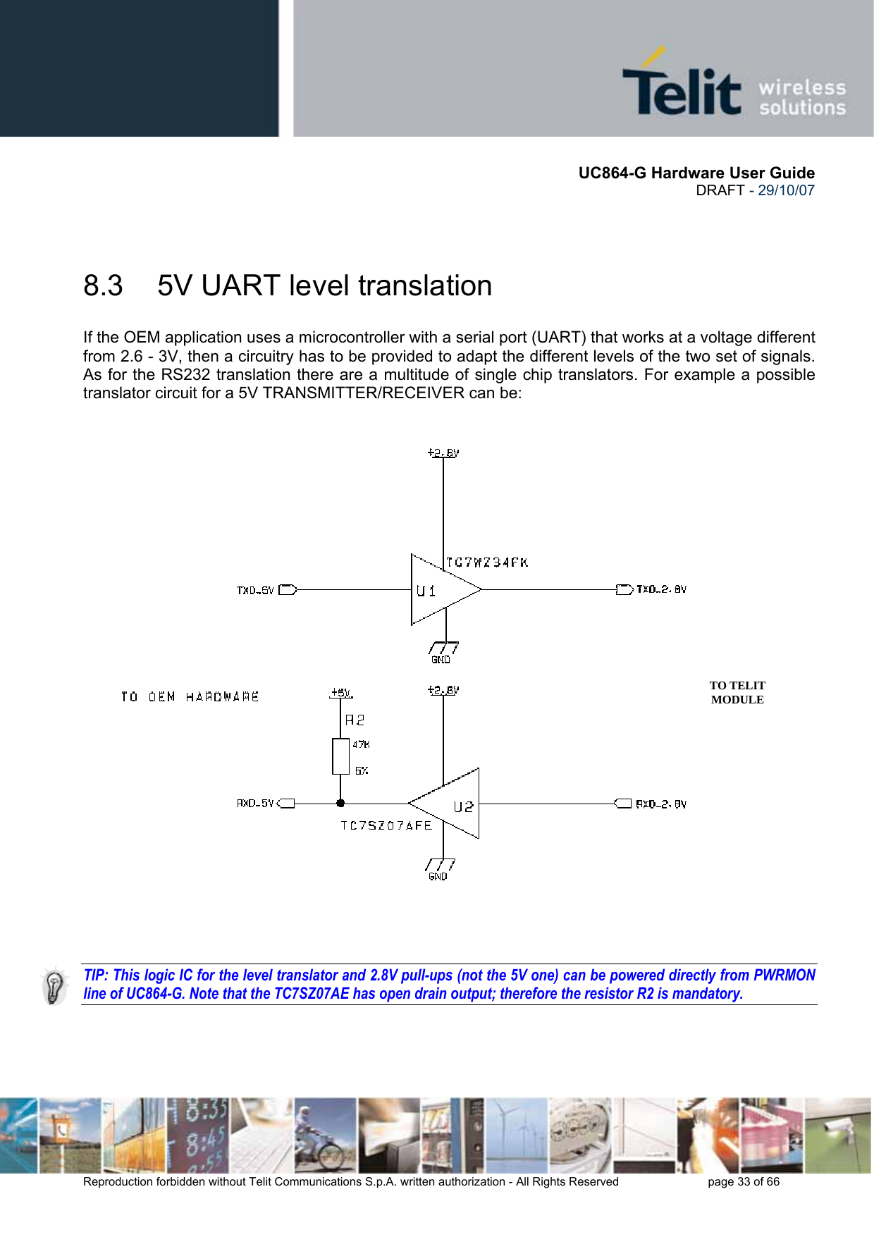       UC864-G Hardware User Guide  DRAFT - 29/10/07      Reproduction forbidden without Telit Communications S.p.A. written authorization - All Rights Reserved    page 33 of 66   8.3  5V UART level translation If the OEM application uses a microcontroller with a serial port (UART) that works at a voltage different from 2.6 - 3V, then a circuitry has to be provided to adapt the different levels of the two set of signals. As for the RS232 translation there are a multitude of single chip translators. For example a possible translator circuit for a 5V TRANSMITTER/RECEIVER can be:      TIP: This logic IC for the level translator and 2.8V pull-ups (not the 5V one) can be powered directly from PWRMON line of UC864-G. Note that the TC7SZ07AE has open drain output; therefore the resistor R2 is mandatory.  TO TELIT MODULE 