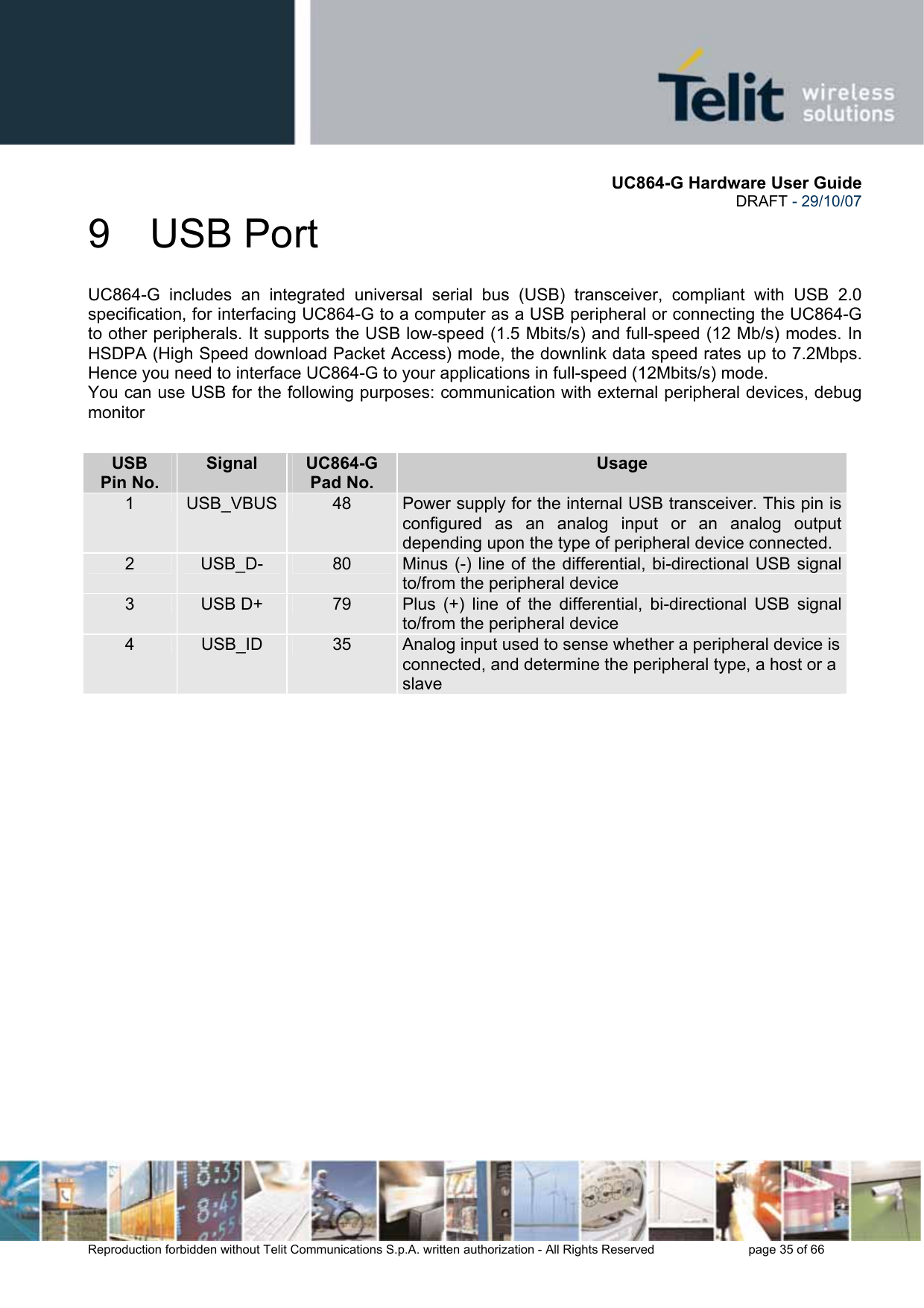       UC864-G Hardware User Guide  DRAFT - 29/10/07      Reproduction forbidden without Telit Communications S.p.A. written authorization - All Rights Reserved    page 35 of 66  9 USB Port UC864-G includes an integrated universal serial bus (USB) transceiver, compliant with USB 2.0 specification, for interfacing UC864-G to a computer as a USB peripheral or connecting the UC864-G to other peripherals. It supports the USB low-speed (1.5 Mbits/s) and full-speed (12 Mb/s) modes. In HSDPA (High Speed download Packet Access) mode, the downlink data speed rates up to 7.2Mbps. Hence you need to interface UC864-G to your applications in full-speed (12Mbits/s) mode. You can use USB for the following purposes: communication with external peripheral devices, debug monitor  USB Pin No. Signal  UC864-G Pad No. Usage 1  USB_VBUS 48  Power supply for the internal USB transceiver. This pin is configured as an analog input or an analog output depending upon the type of peripheral device connected. 2  USB_D-  80  Minus (-) line of the differential, bi-directional USB signal to/from the peripheral device 3  USB D+  79  Plus (+) line of the differential, bi-directional USB signal to/from the peripheral device 4  USB_ID  35  Analog input used to sense whether a peripheral device isconnected, and determine the peripheral type, a host or a slave 