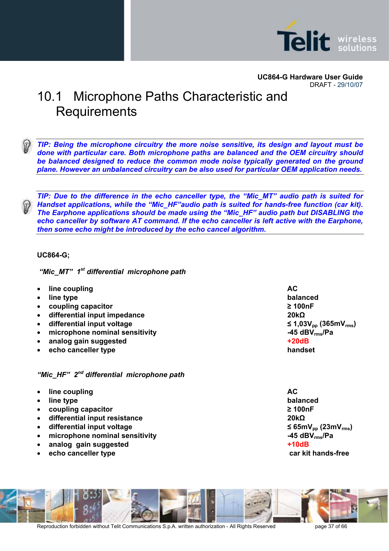       UC864-G Hardware User Guide  DRAFT - 29/10/07      Reproduction forbidden without Telit Communications S.p.A. written authorization - All Rights Reserved    page 37 of 66  10.1   Microphone Paths Characteristic and Requirements   TIP: Being the microphone circuitry the more noise sensitive, its design and layout must be done with particular care. Both microphone paths are balanced and the OEM circuitry should be balanced designed to reduce the common mode noise typically generated on the ground plane. However an unbalanced circuitry can be also used for particular OEM application needs.   TIP: Due to the difference in the echo canceller type, the “Mic_MT” audio path is suited for Handset applications, while the “Mic_HF”audio path is suited for hands-free function (car kit). The Earphone applications should be made using the “Mic_HF” audio path but DISABLING the echo canceller by software AT command. If the echo canceller is left active with the Earphone, then some echo might be introduced by the echo cancel algorithm.   UC864-G;   “Mic_MT”  1st differential  microphone path  • line coupling       AC  • line type        balanced  • coupling capacitor        ≥ 100nF • differential input impedance      20kΩ  • differential input voltage              ≤ 1,03Vpp (365mVrms) • microphone nominal sensitivity     -45 dBVrms/Pa    • analog gain suggested      +20dB • echo canceller type       handset         “Mic_HF”  2nd differential  microphone path  • line coupling       AC • line type        balanced • coupling capacitor        ≥ 100nF • differential input resistance      20kΩ • differential input voltage              ≤ 65mVpp (23mVrms) • microphone nominal sensitivity            -45 dBVrms/Pa  • analog  gain suggested       +10dB • echo canceller type         car kit hands-free    