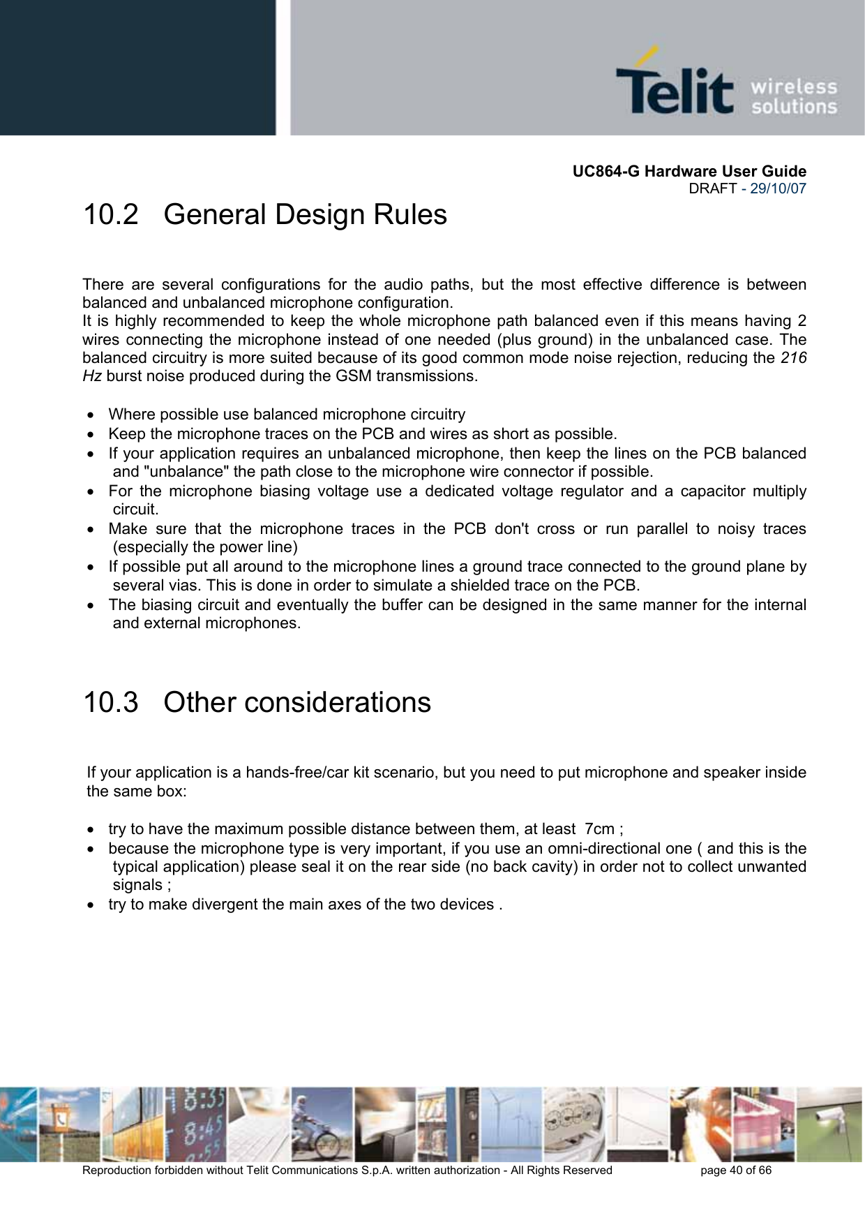       UC864-G Hardware User Guide  DRAFT - 29/10/07      Reproduction forbidden without Telit Communications S.p.A. written authorization - All Rights Reserved    page 40 of 66  10.2   General Design Rules  There are several configurations for the audio paths, but the most effective difference is between balanced and unbalanced microphone configuration. It is highly recommended to keep the whole microphone path balanced even if this means having 2 wires connecting the microphone instead of one needed (plus ground) in the unbalanced case. The balanced circuitry is more suited because of its good common mode noise rejection, reducing the 216 Hz burst noise produced during the GSM transmissions.  •  Where possible use balanced microphone circuitry •  Keep the microphone traces on the PCB and wires as short as possible. •  If your application requires an unbalanced microphone, then keep the lines on the PCB balanced and &quot;unbalance&quot; the path close to the microphone wire connector if possible. •  For the microphone biasing voltage use a dedicated voltage regulator and a capacitor multiply circuit. •  Make sure that the microphone traces in the PCB don&apos;t cross or run parallel to noisy traces (especially the power line)  •  If possible put all around to the microphone lines a ground trace connected to the ground plane by several vias. This is done in order to simulate a shielded trace on the PCB. •  The biasing circuit and eventually the buffer can be designed in the same manner for the internal and external microphones.  10.3   Other considerations  If your application is a hands-free/car kit scenario, but you need to put microphone and speaker inside the same box:  •  try to have the maximum possible distance between them, at least  7cm ; •  because the microphone type is very important, if you use an omni-directional one ( and this is the typical application) please seal it on the rear side (no back cavity) in order not to collect unwanted signals ; •  try to make divergent the main axes of the two devices .  