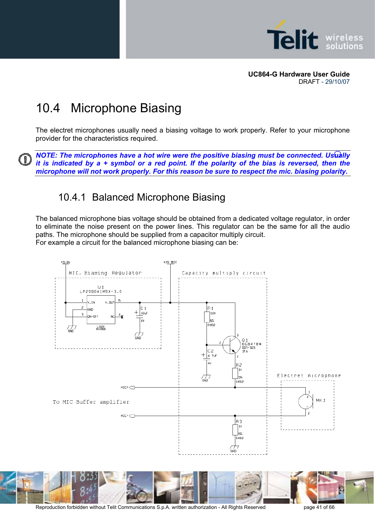       UC864-G Hardware User Guide  DRAFT - 29/10/07      Reproduction forbidden without Telit Communications S.p.A. written authorization - All Rights Reserved    page 41 of 66  10.4   Microphone Biasing The electret microphones usually need a biasing voltage to work properly. Refer to your microphone provider for the characteristics required.  NOTE: The microphones have a hot wire were the positive biasing must be connected. Usually it is indicated by a + symbol or a red point. If the polarity of the bias is reversed, then the microphone will not work properly. For this reason be sure to respect the mic. biasing polarity.   10.4.1  Balanced Microphone Biasing  The balanced microphone bias voltage should be obtained from a dedicated voltage regulator, in order to eliminate the noise present on the power lines. This regulator can be the same for all the audio paths. The microphone should be supplied from a capacitor multiply circuit. For example a circuit for the balanced microphone biasing can be:  