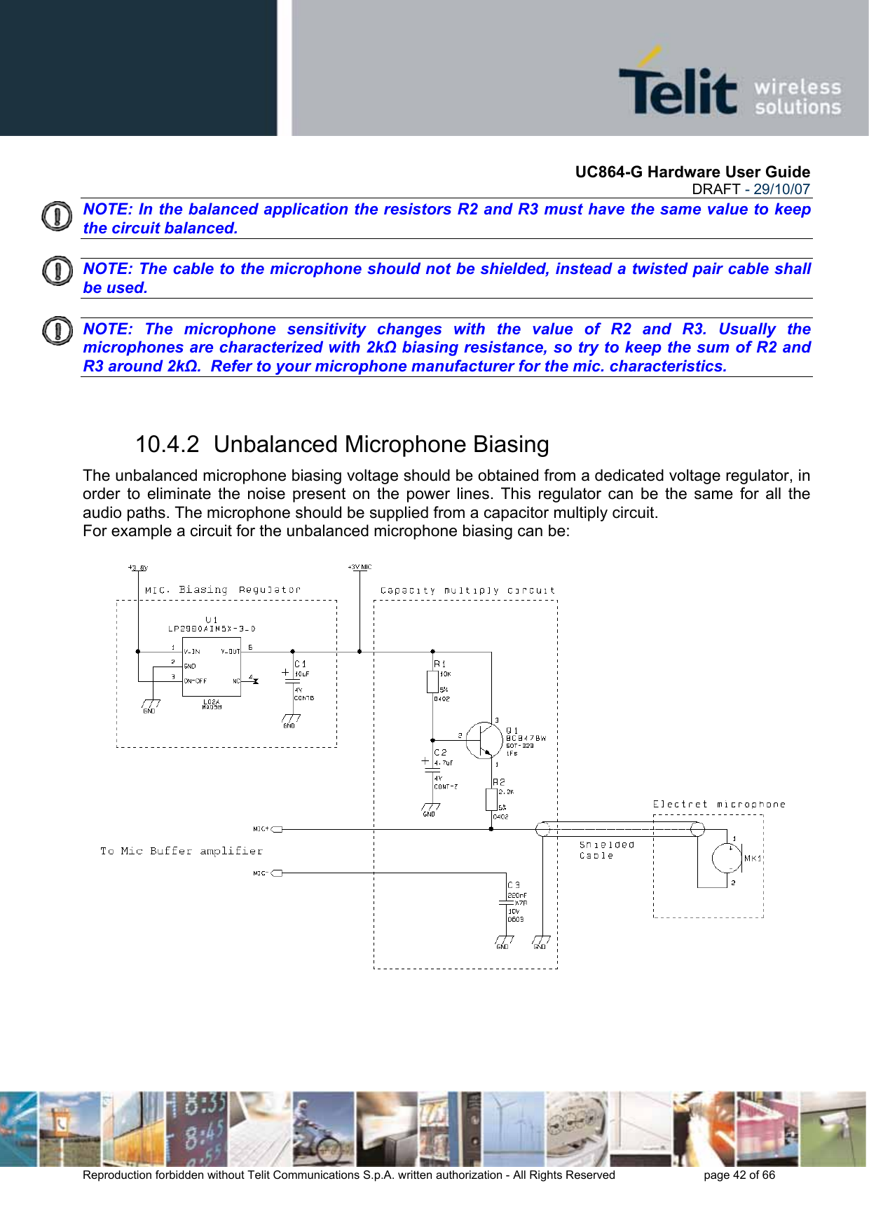       UC864-G Hardware User Guide  DRAFT - 29/10/07      Reproduction forbidden without Telit Communications S.p.A. written authorization - All Rights Reserved    page 42 of 66  NOTE: In the balanced application the resistors R2 and R3 must have the same value to keep the circuit balanced.    NOTE: The cable to the microphone should not be shielded, instead a twisted pair cable shall be used.    NOTE: The microphone sensitivity changes with the value of R2 and R3. Usually the microphones are characterized with 2kΩ biasing resistance, so try to keep the sum of R2 and R3 around 2kΩ.  Refer to your microphone manufacturer for the mic. characteristics.  10.4.2  Unbalanced Microphone Biasing The unbalanced microphone biasing voltage should be obtained from a dedicated voltage regulator, in order to eliminate the noise present on the power lines. This regulator can be the same for all the audio paths. The microphone should be supplied from a capacitor multiply circuit. For example a circuit for the unbalanced microphone biasing can be: 