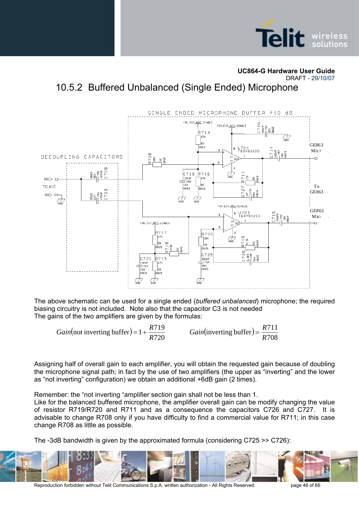       UC864-G Hardware User Guide  DRAFT - 29/10/07      Reproduction forbidden without Telit Communications S.p.A. written authorization - All Rights Reserved    page 46 of 66  10.5.2  Buffered Unbalanced (Single Ended) Microphone    The above schematic can be used for a single ended (buffered unbalanced) microphone; the required biasing circuitry is not included.  Note also that the capacitor C3 is not needed  The gains of the two amplifiers are given by the formulas:  ()7207191buffer invertingnot  RRGain +=             ()708711buffer inverting RRGain =     Assigning half of overall gain to each amplifier, you will obtain the requested gain because of doubling the microphone signal path; in fact by the use of two amplifiers (the upper as “inverting” and the lower as “not inverting” configuration) we obtain an additional +6dB gain (2 times).  Remember: the “not inverting “amplifier section gain shall not be less than 1.   Like for the balanced buffered microphone, the amplifier overall gain can be modify changing the value of resistor R719/R720 and R711 and as a consequence the capacitors C726 and C727.  It is advisable to change R708 only if you have difficulty to find a commercial value for R711; in this case change R708 as little as possible.    The -3dB bandwidth is given by the approximated formula (considering C725 &gt;&gt; C726): 2,7nF 6,8nF  To GE863GE863 Mic+ GE863 Mic- 
