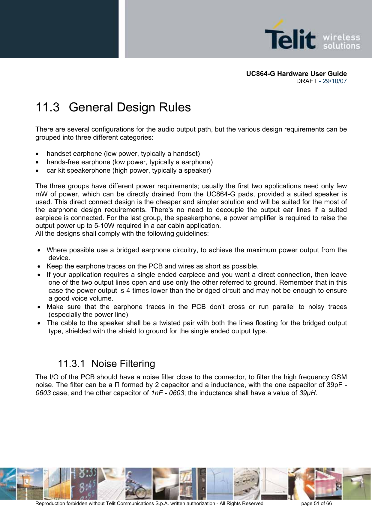       UC864-G Hardware User Guide  DRAFT - 29/10/07      Reproduction forbidden without Telit Communications S.p.A. written authorization - All Rights Reserved    page 51 of 66  11.3   General Design Rules There are several configurations for the audio output path, but the various design requirements can be grouped into three different categories:  •  handset earphone (low power, typically a handset) •  hands-free earphone (low power, typically a earphone) •  car kit speakerphone (high power, typically a speaker)   The three groups have different power requirements; usually the first two applications need only few mW of power, which can be directly drained from the UC864-G pads, provided a suited speaker is used. This direct connect design is the cheaper and simpler solution and will be suited for the most of the earphone design requirements. There&apos;s no need to decouple the output ear lines if a suited earpiece is connected. For the last group, the speakerphone, a power amplifier is required to raise the output power up to 5-10W required in a car cabin application. All the designs shall comply with the following guidelines:  •  Where possible use a bridged earphone circuitry, to achieve the maximum power output from the device. •  Keep the earphone traces on the PCB and wires as short as possible. •  If your application requires a single ended earpiece and you want a direct connection, then leave one of the two output lines open and use only the other referred to ground. Remember that in this case the power output is 4 times lower than the bridged circuit and may not be enough to ensure a good voice volume.  •  Make sure that the earphone traces in the PCB don&apos;t cross or run parallel to noisy traces (especially the power line)  •  The cable to the speaker shall be a twisted pair with both the lines floating for the bridged output type, shielded with the shield to ground for the single ended output type.  11.3.1  Noise Filtering The I/O of the PCB should have a noise filter close to the connector, to filter the high frequency GSM noise. The filter can be a Π formed by 2 capacitor and a inductance, with the one capacitor of 39pF - 0603 case, and the other capacitor of 1nF - 0603; the inductance shall have a value of 39µH. 