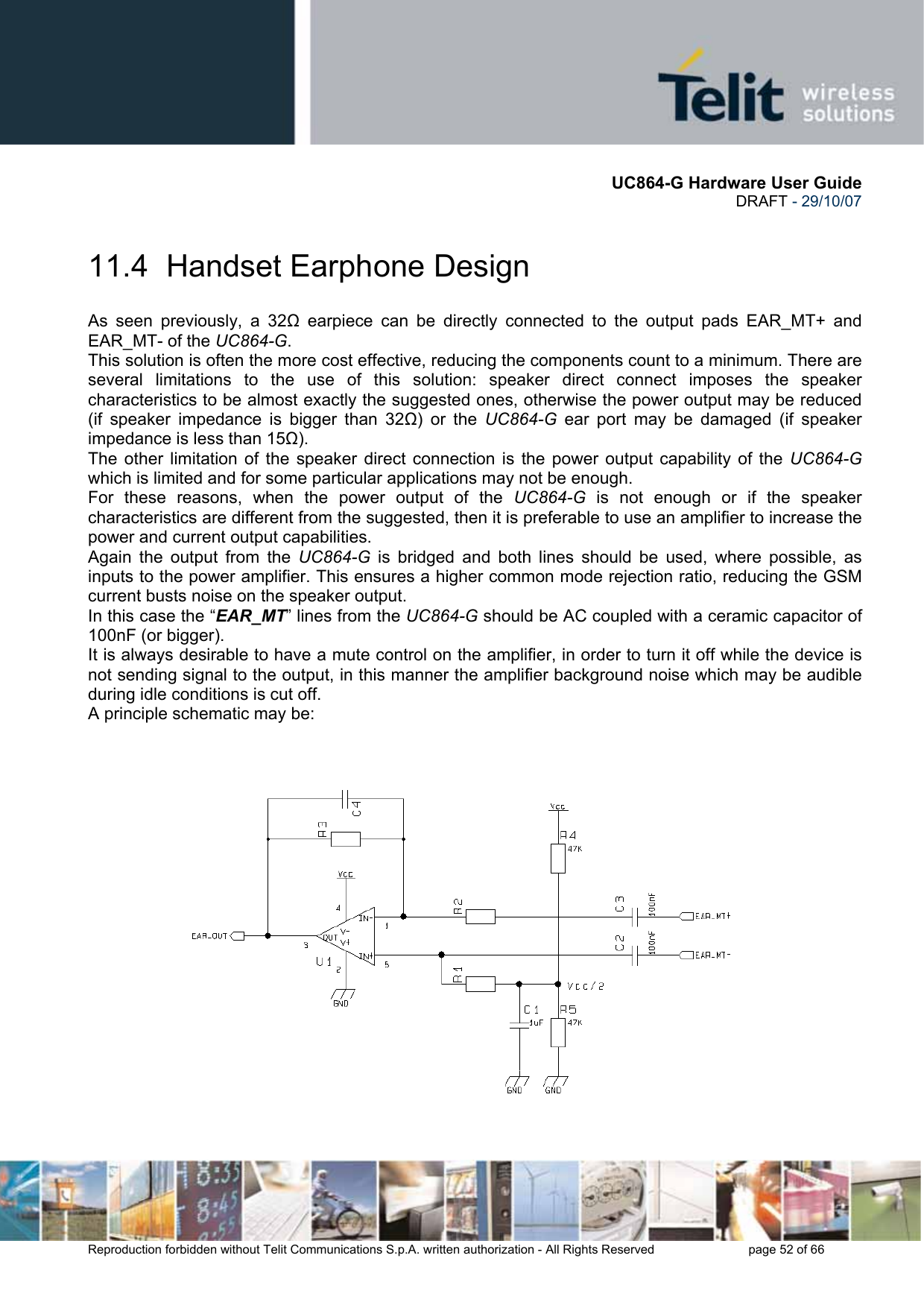       UC864-G Hardware User Guide  DRAFT - 29/10/07      Reproduction forbidden without Telit Communications S.p.A. written authorization - All Rights Reserved    page 52 of 66  11.4  Handset Earphone Design As seen previously, a 32Ω earpiece can be directly connected to the output pads EAR_MT+ and EAR_MT- of the UC864-G. This solution is often the more cost effective, reducing the components count to a minimum. There are several limitations to the use of this solution: speaker direct connect imposes the speaker characteristics to be almost exactly the suggested ones, otherwise the power output may be reduced (if speaker impedance is bigger than 32Ω) or the UC864-G ear port may be damaged (if speaker impedance is less than 15Ω). The other limitation of the speaker direct connection is the power output capability of the UC864-G which is limited and for some particular applications may not be enough. For these reasons, when the power output of the UC864-G is not enough or if the speaker characteristics are different from the suggested, then it is preferable to use an amplifier to increase the power and current output capabilities.  Again the output from the UC864-G is bridged and both lines should be used, where possible, as inputs to the power amplifier. This ensures a higher common mode rejection ratio, reducing the GSM current busts noise on the speaker output. In this case the “EAR_MT” lines from the UC864-G should be AC coupled with a ceramic capacitor of 100nF (or bigger). It is always desirable to have a mute control on the amplifier, in order to turn it off while the device is not sending signal to the output, in this manner the amplifier background noise which may be audible during idle conditions is cut off. A principle schematic may be:  