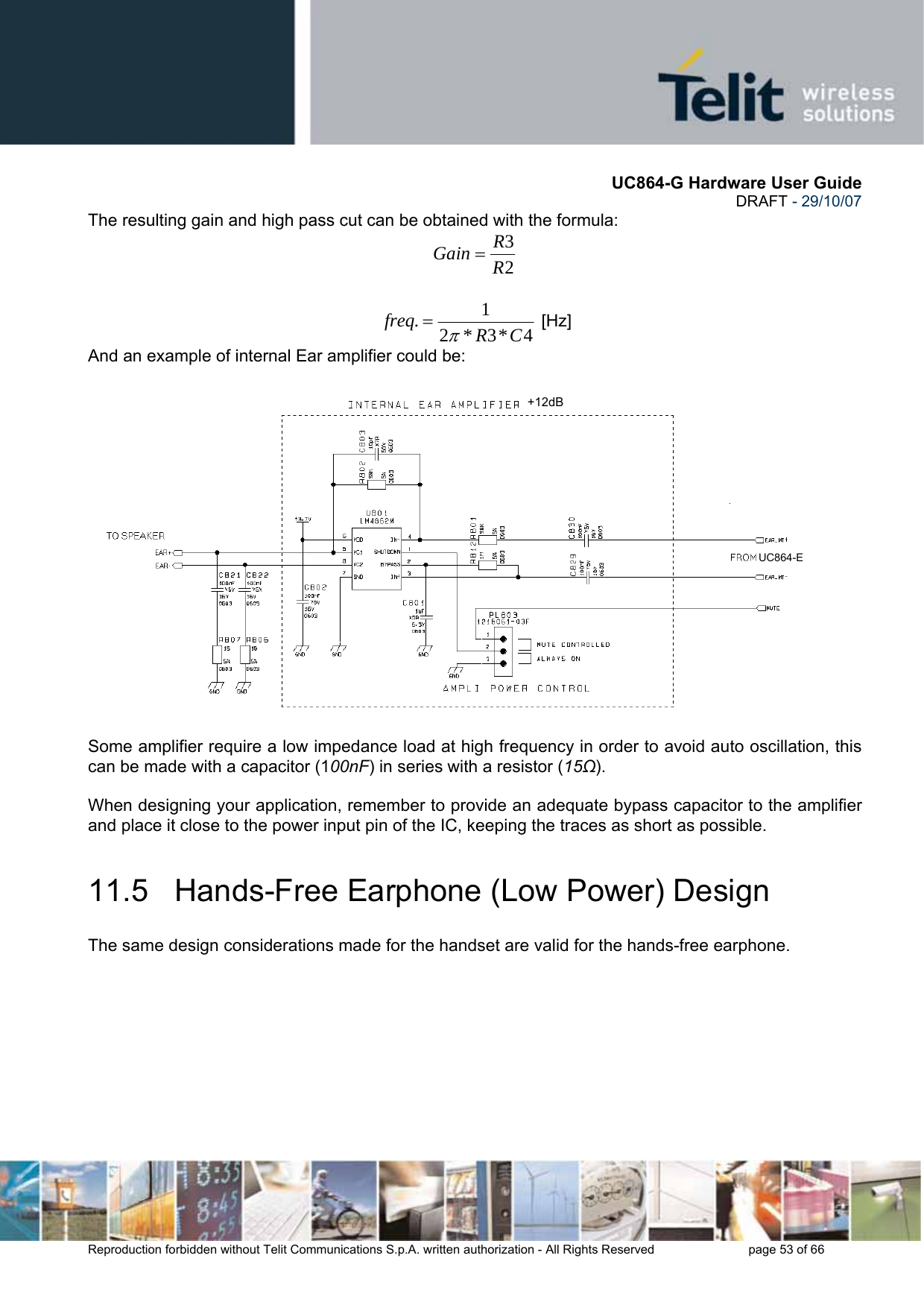       UC864-G Hardware User Guide  DRAFT - 29/10/07      Reproduction forbidden without Telit Communications S.p.A. written authorization - All Rights Reserved    page 53 of 66  The resulting gain and high pass cut can be obtained with the formula: 23RRGain =  4*3*21.CRfreqπ= [Hz] And an example of internal Ear amplifier could be:  Some amplifier require a low impedance load at high frequency in order to avoid auto oscillation, this can be made with a capacitor (100nF) in series with a resistor (15Ω).  When designing your application, remember to provide an adequate bypass capacitor to the amplifier and place it close to the power input pin of the IC, keeping the traces as short as possible. 11.5   Hands-Free Earphone (Low Power) Design The same design considerations made for the handset are valid for the hands-free earphone. +12dBUC864-E