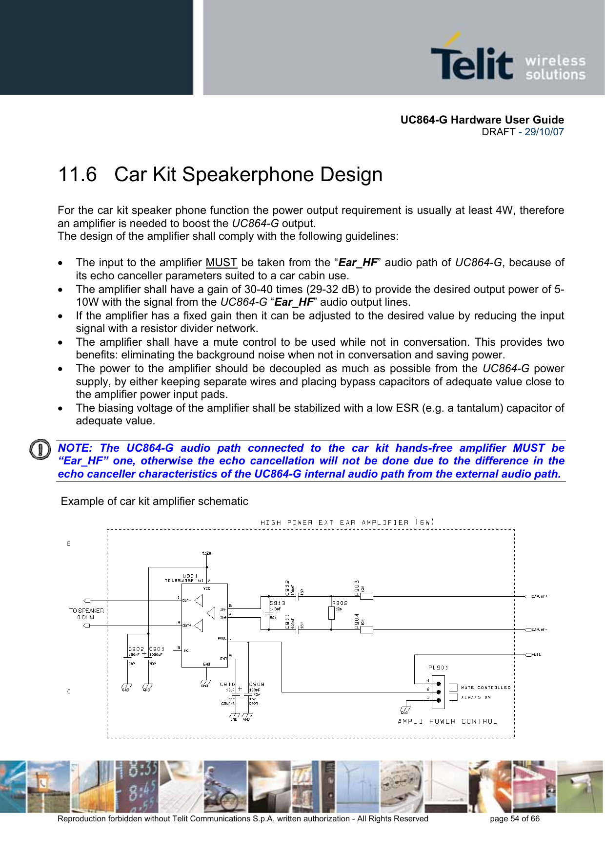       UC864-G Hardware User Guide  DRAFT - 29/10/07      Reproduction forbidden without Telit Communications S.p.A. written authorization - All Rights Reserved    page 54 of 66  11.6   Car Kit Speakerphone Design For the car kit speaker phone function the power output requirement is usually at least 4W, therefore an amplifier is needed to boost the UC864-G output. The design of the amplifier shall comply with the following guidelines:  •  The input to the amplifier MUST be taken from the “Ear_HF” audio path of UC864-G, because of its echo canceller parameters suited to a car cabin use. •  The amplifier shall have a gain of 30-40 times (29-32 dB) to provide the desired output power of 5-10W with the signal from the UC864-G “Ear_HF” audio output lines. •  If the amplifier has a fixed gain then it can be adjusted to the desired value by reducing the input signal with a resistor divider network. •  The amplifier shall have a mute control to be used while not in conversation. This provides two benefits: eliminating the background noise when not in conversation and saving power. •  The power to the amplifier should be decoupled as much as possible from the UC864-G power supply, by either keeping separate wires and placing bypass capacitors of adequate value close to the amplifier power input pads. •  The biasing voltage of the amplifier shall be stabilized with a low ESR (e.g. a tantalum) capacitor of adequate value.  NOTE: The UC864-G audio path connected to the car kit hands-free amplifier MUST be “Ear_HF” one, otherwise the echo cancellation will not be done due to the difference in the echo canceller characteristics of the UC864-G internal audio path from the external audio path.     Example of car kit amplifier schematic 
