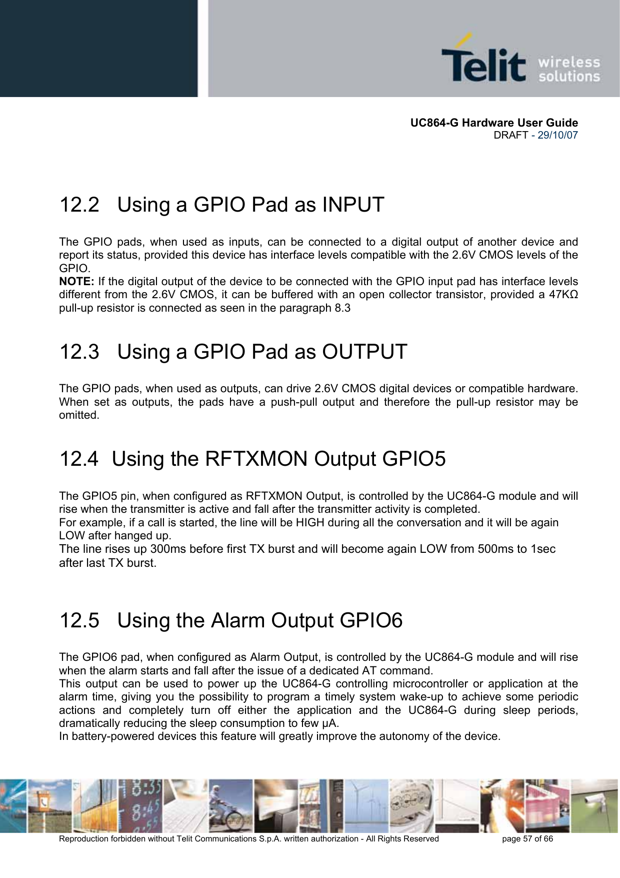       UC864-G Hardware User Guide  DRAFT - 29/10/07      Reproduction forbidden without Telit Communications S.p.A. written authorization - All Rights Reserved    page 57 of 66    12.2   Using a GPIO Pad as INPUT The GPIO pads, when used as inputs, can be connected to a digital output of another device and report its status, provided this device has interface levels compatible with the 2.6V CMOS levels of the GPIO.  NOTE: If the digital output of the device to be connected with the GPIO input pad has interface levels different from the 2.6V CMOS, it can be buffered with an open collector transistor, provided a 47KΩ pull-up resistor is connected as seen in the paragraph 8.3 12.3   Using a GPIO Pad as OUTPUT The GPIO pads, when used as outputs, can drive 2.6V CMOS digital devices or compatible hardware. When set as outputs, the pads have a push-pull output and therefore the pull-up resistor may be omitted. 12.4  Using the RFTXMON Output GPIO5 The GPIO5 pin, when configured as RFTXMON Output, is controlled by the UC864-G module and will rise when the transmitter is active and fall after the transmitter activity is completed. For example, if a call is started, the line will be HIGH during all the conversation and it will be again LOW after hanged up. The line rises up 300ms before first TX burst and will become again LOW from 500ms to 1sec after last TX burst.  12.5   Using the Alarm Output GPIO6 The GPIO6 pad, when configured as Alarm Output, is controlled by the UC864-G module and will rise when the alarm starts and fall after the issue of a dedicated AT command. This output can be used to power up the UC864-G controlling microcontroller or application at the alarm time, giving you the possibility to program a timely system wake-up to achieve some periodic actions and completely turn off either the application and the UC864-G during sleep periods, dramatically reducing the sleep consumption to few µA. In battery-powered devices this feature will greatly improve the autonomy of the device.   