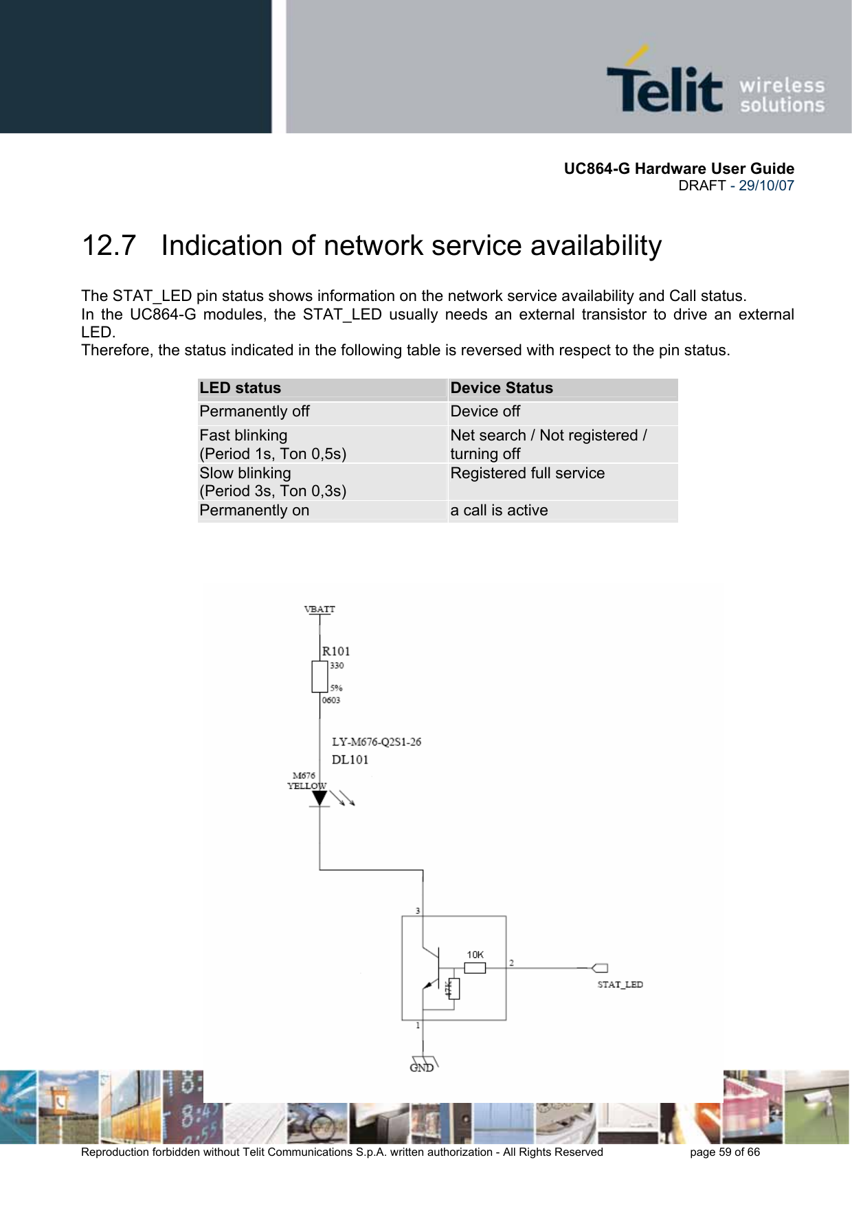       UC864-G Hardware User Guide  DRAFT - 29/10/07      Reproduction forbidden without Telit Communications S.p.A. written authorization - All Rights Reserved    page 59 of 66  12.7   Indication of network service availability The STAT_LED pin status shows information on the network service availability and Call status.  In the UC864-G modules, the STAT_LED usually needs an external transistor to drive an external LED. Therefore, the status indicated in the following table is reversed with respect to the pin status.             LED status  Device Status Permanently off  Device off Fast blinking  (Period 1s, Ton 0,5s) Net search / Not registered / turning off Slow blinking (Period 3s, Ton 0,3s) Registered full service Permanently on  a call is active        