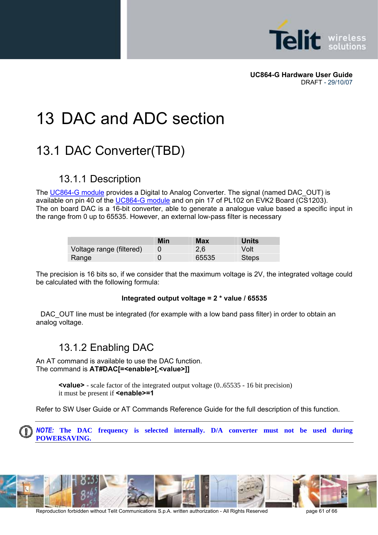       UC864-G Hardware User Guide  DRAFT - 29/10/07      Reproduction forbidden without Telit Communications S.p.A. written authorization - All Rights Reserved    page 61 of 66  13  DAC and ADC section 13.1   DAC  Converter(TBD) 13.1.1 Description The UC864-G module provides a Digital to Analog Converter. The signal (named DAC_OUT) is available on pin 40 of the UC864-G module and on pin 17 of PL102 on EVK2 Board (CS1203). The on board DAC is a 16-bit converter, able to generate a analogue value based a specific input in the range from 0 up to 65535. However, an external low-pass filter is necessary    Min  Max  Units Voltage range (filtered)  0  2,6  Volt Range  0  65535  Steps  The precision is 16 bits so, if we consider that the maximum voltage is 2V, the integrated voltage could be calculated with the following formula:  Integrated output voltage = 2 * value / 65535  DAC_OUT line must be integrated (for example with a low band pass filter) in order to obtain an analog voltage. 13.1.2 Enabling DAC An AT command is available to use the DAC function. The command is AT#DAC[=&lt;enable&gt;[,&lt;value&gt;]]  &lt;value&gt; - scale factor of the integrated output voltage (0..65535 - 16 bit precision) it must be present if &lt;enable&gt;=1  Refer to SW User Guide or AT Commands Reference Guide for the full description of this function.  NOTE:  The DAC frequency is selected internally. D/A converter must not be used during POWERSAVING.   