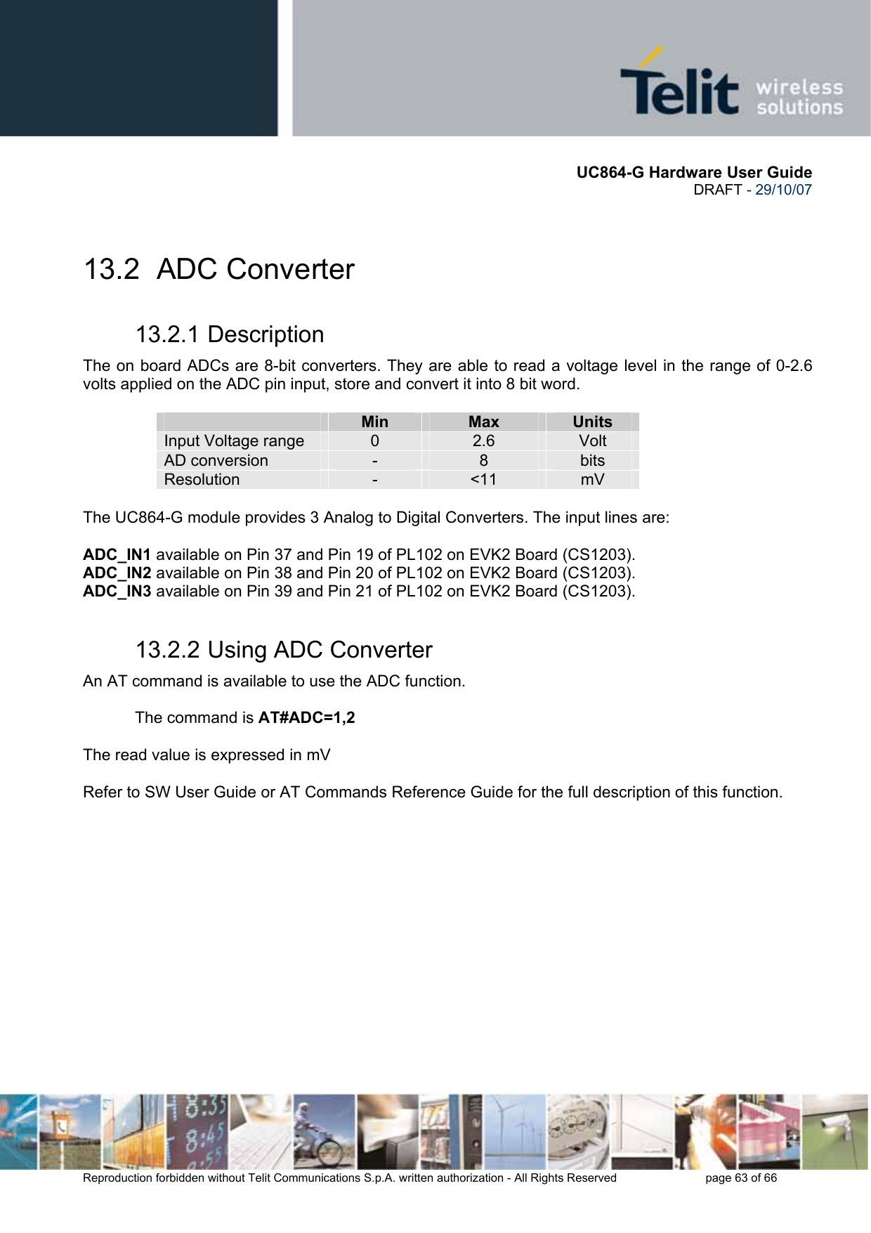       UC864-G Hardware User Guide  DRAFT - 29/10/07      Reproduction forbidden without Telit Communications S.p.A. written authorization - All Rights Reserved    page 63 of 66   13.2 ADC Converter 13.2.1 Description The on board ADCs are 8-bit converters. They are able to read a voltage level in the range of 0-2.6 volts applied on the ADC pin input, store and convert it into 8 bit word.    Min  Max  Units Input Voltage range  0  2.6  Volt AD conversion  -  8  bits Resolution  -  &lt;11  mV  The UC864-G module provides 3 Analog to Digital Converters. The input lines are:  ADC_IN1 available on Pin 37 and Pin 19 of PL102 on EVK2 Board (CS1203). ADC_IN2 available on Pin 38 and Pin 20 of PL102 on EVK2 Board (CS1203). ADC_IN3 available on Pin 39 and Pin 21 of PL102 on EVK2 Board (CS1203). 13.2.2 Using ADC Converter An AT command is available to use the ADC function.  The command is AT#ADC=1,2  The read value is expressed in mV  Refer to SW User Guide or AT Commands Reference Guide for the full description of this function.   