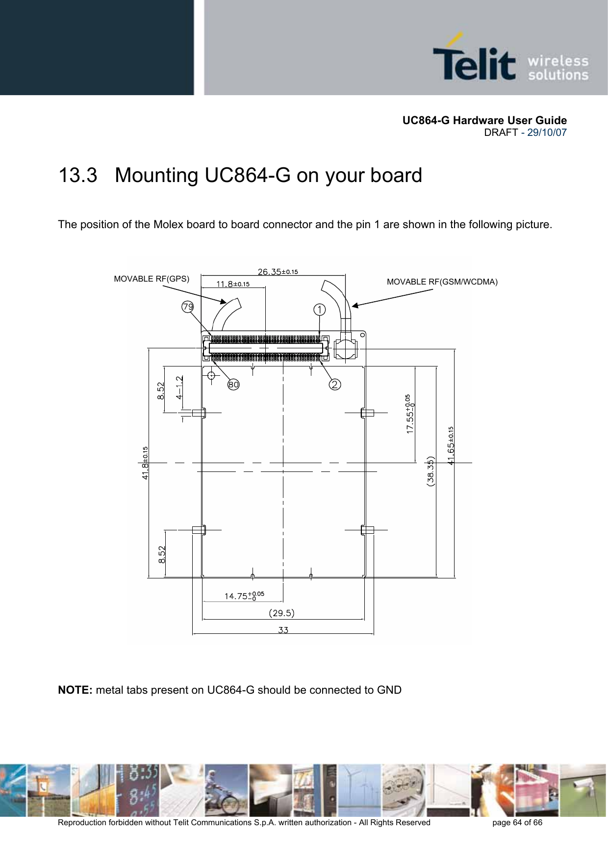       UC864-G Hardware User Guide  DRAFT - 29/10/07      Reproduction forbidden without Telit Communications S.p.A. written authorization - All Rights Reserved    page 64 of 66  13.3   Mounting UC864-G on your board  The position of the Molex board to board connector and the pin 1 are shown in the following picture.     NOTE: metal tabs present on UC864-G should be connected to GND   MOVABLE RF(GSM/WCDMA) MOVABLE RF(GPS) 