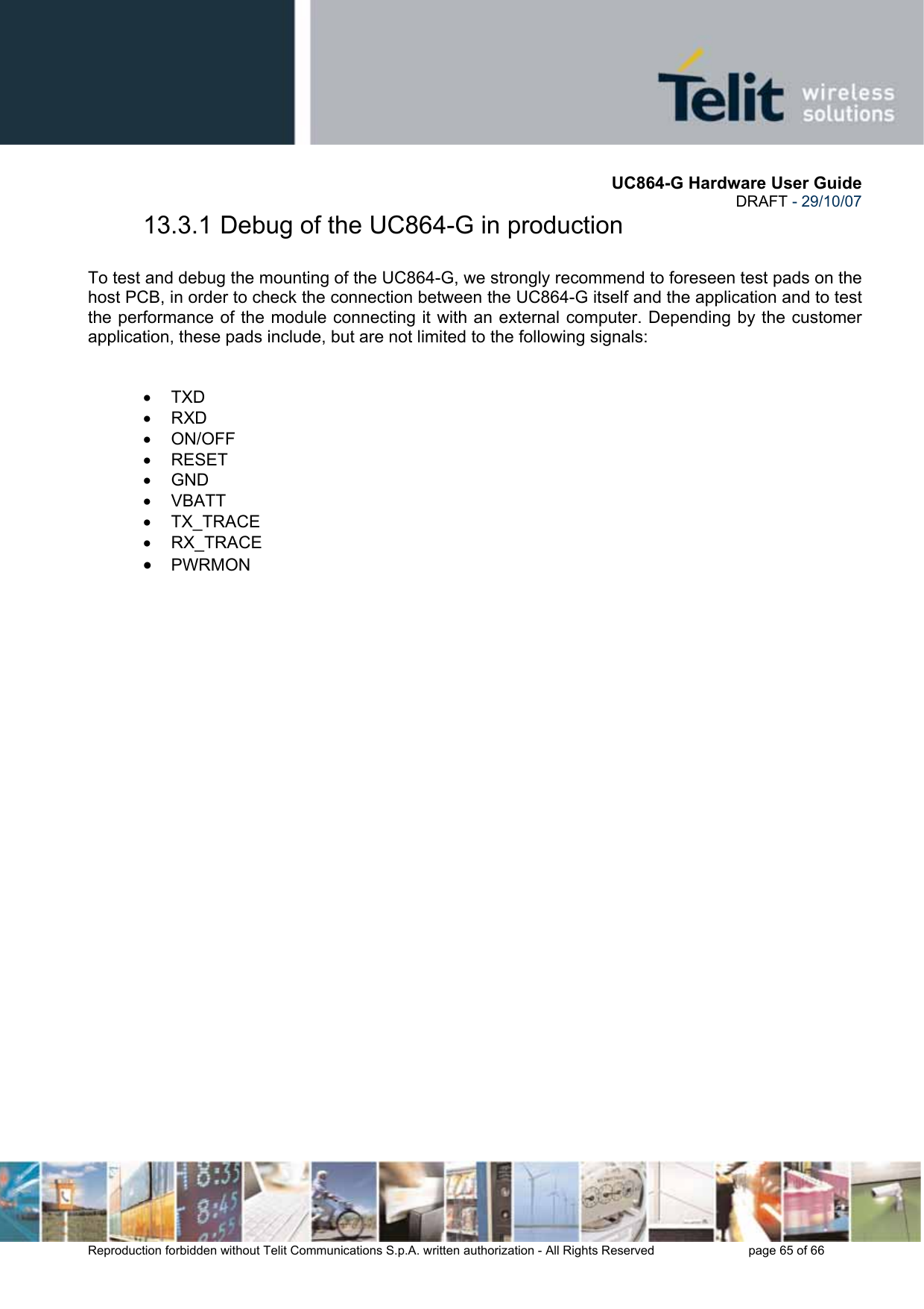       UC864-G Hardware User Guide  DRAFT - 29/10/07      Reproduction forbidden without Telit Communications S.p.A. written authorization - All Rights Reserved    page 65 of 66  13.3.1 Debug of the UC864-G in production  To test and debug the mounting of the UC864-G, we strongly recommend to foreseen test pads on the host PCB, in order to check the connection between the UC864-G itself and the application and to test the performance of the module connecting it with an external computer. Depending by the customer application, these pads include, but are not limited to the following signals:   • TXD • RXD • ON/OFF • RESET • GND • VBATT • TX_TRACE • RX_TRACE • PWRMON  