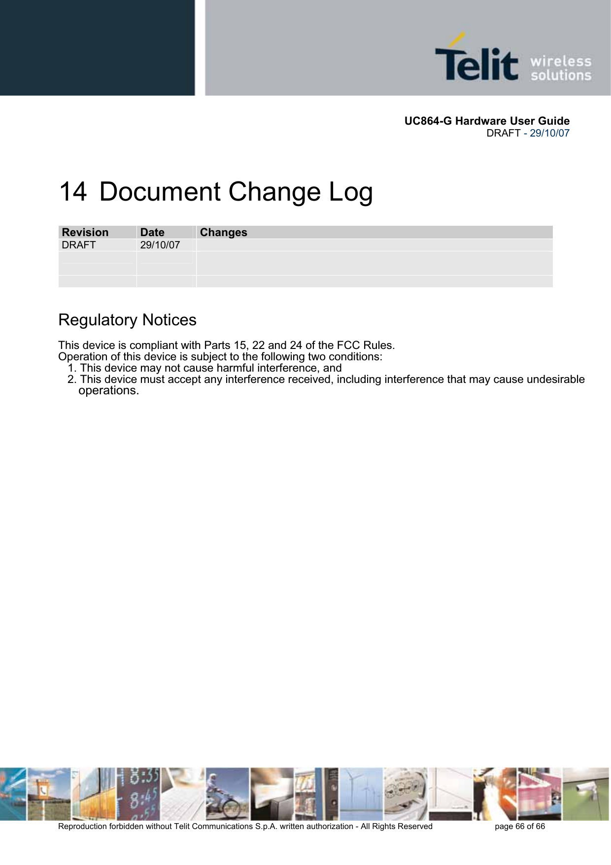       UC864-G Hardware User Guide  DRAFT - 29/10/07      Reproduction forbidden without Telit Communications S.p.A. written authorization - All Rights Reserved    page 66 of 66  14  Document Change Log RReevviissiioonn  DDaattee  CChhaannggeess  DRAFT  29/10/07                Regulatory Notices This device is compliant with Parts 15, 22 and 24 of the FCC Rules. Operation of this device is subject to the following two conditions:   1.This device may not cause harmful interference, and   2.This device must accept any interference received, including interference that may cause undesirable        operations.  