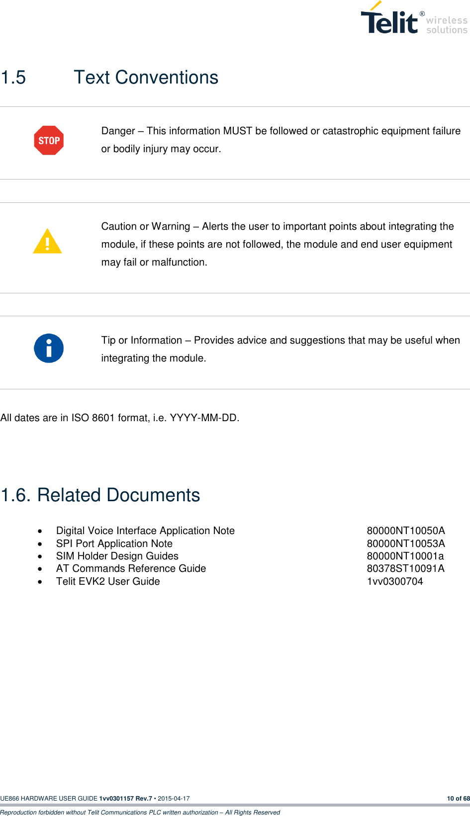 UE866 HARDWARE USER GUIDE 1vv0301157 Rev.7 • 2015-04-17 10 of 68 Reproduction forbidden without Telit Communications PLC written authorization – All Rights Reserved  1.5  Text Conventions   Danger – This information MUST be followed or catastrophic equipment failure or bodily injury may occur.    Caution or Warning – Alerts the user to important points about integrating the module, if these points are not followed, the module and end user equipment may fail or malfunction.    Tip or Information – Provides advice and suggestions that may be useful when integrating the module.  All dates are in ISO 8601 format, i.e. YYYY-MM-DD.   1.6. Related Documents   Digital Voice Interface Application Note         80000NT10050A   SPI Port Application Note                                                                 80000NT10053A   SIM Holder Design Guides            80000NT10001a   AT Commands Reference Guide          80378ST10091A   Telit EVK2 User Guide             1vv0300704    