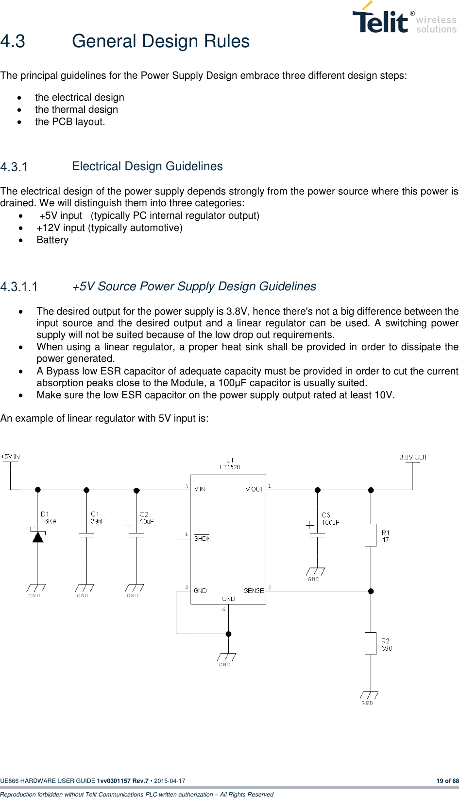  UE866 HARDWARE USER GUIDE 1vv0301157 Rev.7 • 2015-04-17 19 of 68 Reproduction forbidden without Telit Communications PLC written authorization – All Rights Reserved 4.3  General Design Rules The principal guidelines for the Power Supply Design embrace three different design steps:   the electrical design   the thermal design   the PCB layout.     Electrical Design Guidelines The electrical design of the power supply depends strongly from the power source where this power is drained. We will distinguish them into three categories:    +5V input   (typically PC internal regulator output)   +12V input (typically automotive)   Battery    +5V Source Power Supply Design Guidelines    The desired output for the power supply is 3.8V, hence there&apos;s not a big difference between the input source and the desired output and a linear regulator  can  be  used. A switching power supply will not be suited because of the low drop out requirements.   When using a linear regulator, a proper heat sink shall be provided in order to dissipate the power generated.   A Bypass low ESR capacitor of adequate capacity must be provided in order to cut the current absorption peaks close to the Module, a 100μF capacitor is usually suited.   Make sure the low ESR capacitor on the power supply output rated at least 10V.  An example of linear regulator with 5V input is:      