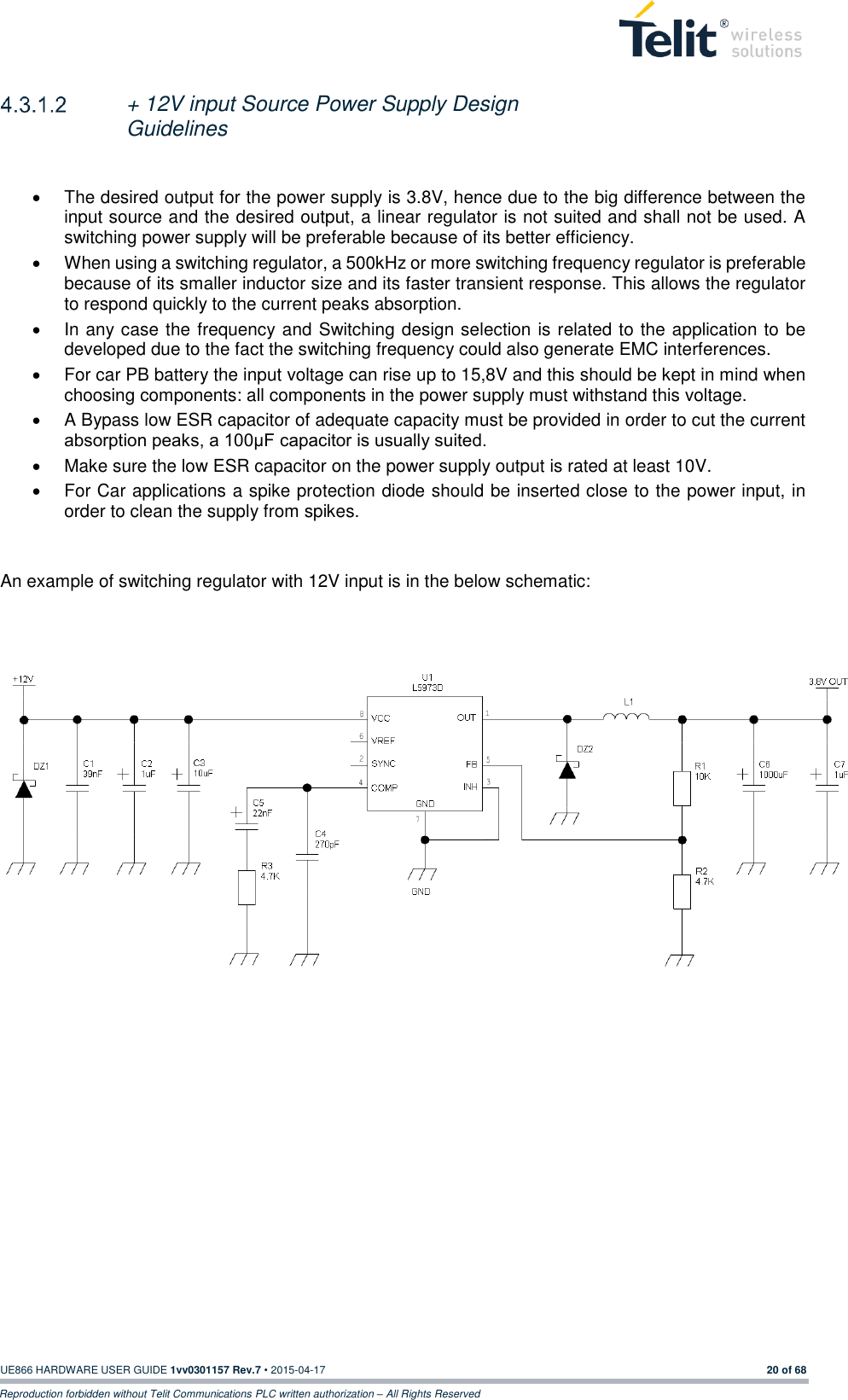  UE866 HARDWARE USER GUIDE 1vv0301157 Rev.7 • 2015-04-17 20 of 68 Reproduction forbidden without Telit Communications PLC written authorization – All Rights Reserved   + 12V input Source Power Supply Design Guidelines    The desired output for the power supply is 3.8V, hence due to the big difference between the input source and the desired output, a linear regulator is not suited and shall not be used. A switching power supply will be preferable because of its better efficiency.   When using a switching regulator, a 500kHz or more switching frequency regulator is preferable because of its smaller inductor size and its faster transient response. This allows the regulator to respond quickly to the current peaks absorption.    In any case the frequency and Switching design selection is related to the application to be developed due to the fact the switching frequency could also generate EMC interferences.   For car PB battery the input voltage can rise up to 15,8V and this should be kept in mind when choosing components: all components in the power supply must withstand this voltage.   A Bypass low ESR capacitor of adequate capacity must be provided in order to cut the current absorption peaks, a 100μF capacitor is usually suited.   Make sure the low ESR capacitor on the power supply output is rated at least 10V.   For Car applications a spike protection diode should be inserted close to the power input, in order to clean the supply from spikes.    An example of switching regulator with 12V input is in the below schematic:        