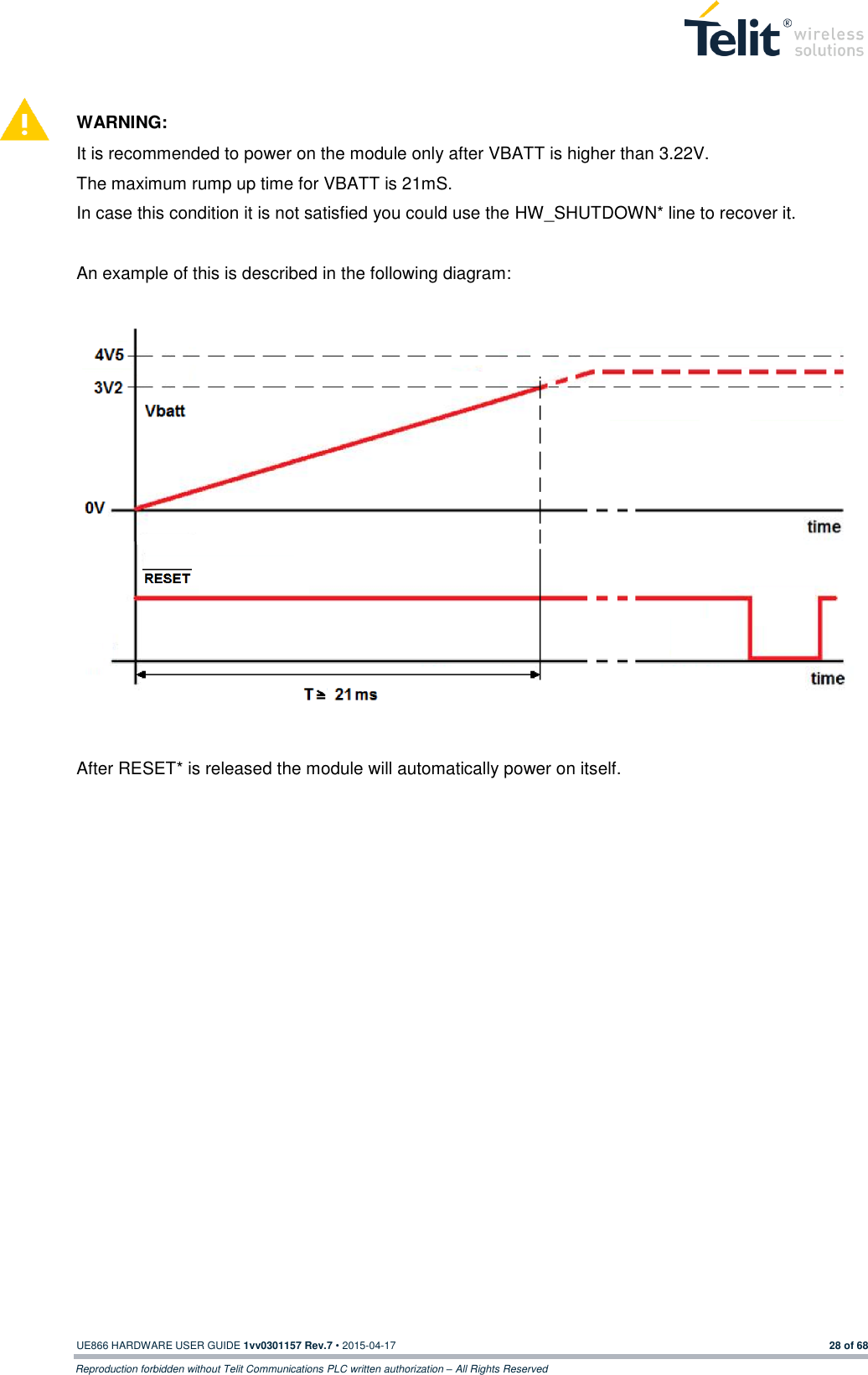  UE866 HARDWARE USER GUIDE 1vv0301157 Rev.7 • 2015-04-17 28 of 68 Reproduction forbidden without Telit Communications PLC written authorization – All Rights Reserved   WARNING: It is recommended to power on the module only after VBATT is higher than 3.22V.  The maximum rump up time for VBATT is 21mS. In case this condition it is not satisfied you could use the HW_SHUTDOWN* line to recover it.   An example of this is described in the following diagram:   After RESET* is released the module will automatically power on itself.    