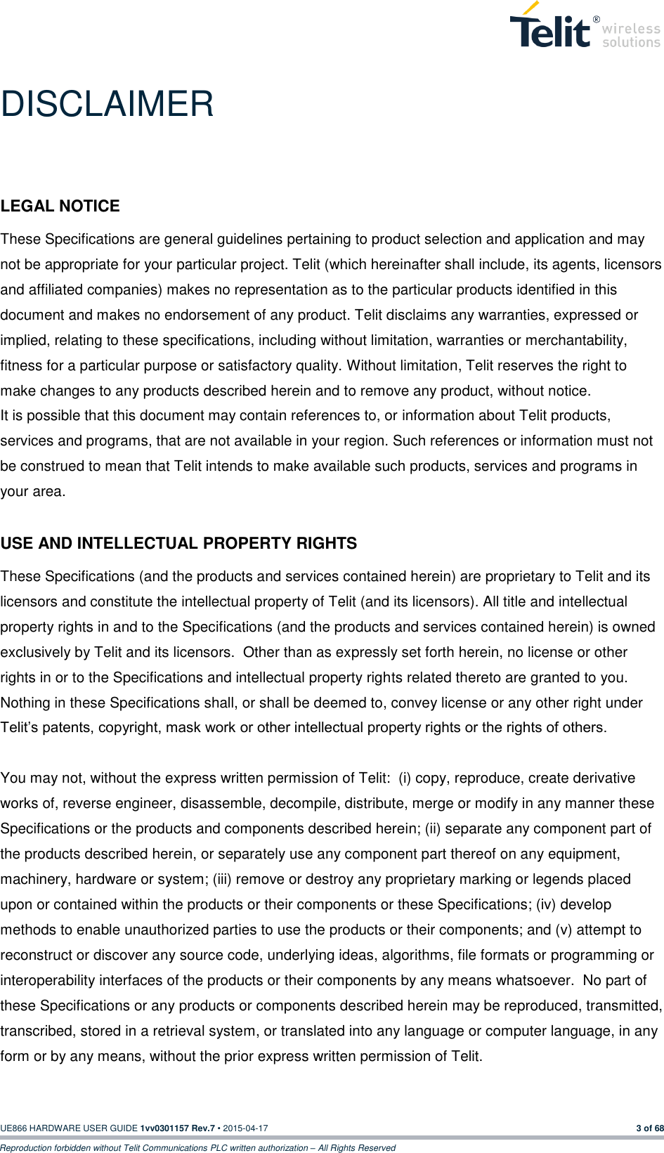  UE866 HARDWARE USER GUIDE 1vv0301157 Rev.7 • 2015-04-17 3 of 68 Reproduction forbidden without Telit Communications PLC written authorization – All Rights Reserved DISCLAIMER LEGAL NOTICE These Specifications are general guidelines pertaining to product selection and application and may not be appropriate for your particular project. Telit (which hereinafter shall include, its agents, licensors and affiliated companies) makes no representation as to the particular products identified in this document and makes no endorsement of any product. Telit disclaims any warranties, expressed or implied, relating to these specifications, including without limitation, warranties or merchantability, fitness for a particular purpose or satisfactory quality. Without limitation, Telit reserves the right to make changes to any products described herein and to remove any product, without notice.   It is possible that this document may contain references to, or information about Telit products, services and programs, that are not available in your region. Such references or information must not be construed to mean that Telit intends to make available such products, services and programs in your area.    USE AND INTELLECTUAL PROPERTY RIGHTS These Specifications (and the products and services contained herein) are proprietary to Telit and its licensors and constitute the intellectual property of Telit (and its licensors). All title and intellectual property rights in and to the Specifications (and the products and services contained herein) is owned exclusively by Telit and its licensors.  Other than as expressly set forth herein, no license or other rights in or to the Specifications and intellectual property rights related thereto are granted to you.   Nothing in these Specifications shall, or shall be deemed to, convey license or any other right under Telit’s patents, copyright, mask work or other intellectual property rights or the rights of others.      You may not, without the express written permission of Telit:  (i) copy, reproduce, create derivative works of, reverse engineer, disassemble, decompile, distribute, merge or modify in any manner these Specifications or the products and components described herein; (ii) separate any component part of the products described herein, or separately use any component part thereof on any equipment, machinery, hardware or system; (iii) remove or destroy any proprietary marking or legends placed upon or contained within the products or their components or these Specifications; (iv) develop methods to enable unauthorized parties to use the products or their components; and (v) attempt to reconstruct or discover any source code, underlying ideas, algorithms, file formats or programming or interoperability interfaces of the products or their components by any means whatsoever.  No part of these Specifications or any products or components described herein may be reproduced, transmitted, transcribed, stored in a retrieval system, or translated into any language or computer language, in any form or by any means, without the prior express written permission of Telit.   