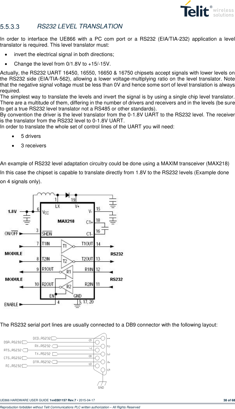  UE866 HARDWARE USER GUIDE 1vv0301157 Rev.7 • 2015-04-17 38 of 68 Reproduction forbidden without Telit Communications PLC written authorization – All Rights Reserved   RS232 LEVEL TRANSLATION  In  order  to  interface  the  UE866  with  a  PC  com  port  or  a  RS232  (EIA/TIA-232)  application  a  level translator is required. This level translator must:   invert the electrical signal in both directions;   Change the level from 0/1.8V to +15/-15V. Actually, the RS232 UART 16450, 16550, 16650 &amp; 16750 chipsets accept signals with lower levels on the RS232 side (EIA/TIA-562), allowing a lower voltage-multiplying ratio on the level translator. Note that the negative signal voltage must be less than 0V and hence some sort of level translation is always required.  The simplest way to translate the levels and invert the signal is by using a single chip level translator. There are a multitude of them, differing in the number of drivers and receivers and in the levels (be sure to get a true RS232 level translator not a RS485 or other standards). By convention the driver is the level translator from the 0-1.8V UART to the RS232 level. The receiver is the translator from the RS232 level to 0-1.8V UART. In order to translate the whole set of control lines of the UART you will need:   5 drivers   3 receivers  An example of RS232 level adaptation circuitry could be done using a MAXIM transceiver (MAX218)  In this case the chipset is capable to translate directly from 1.8V to the RS232 levels (Example done on 4 signals only).                The RS232 serial port lines are usually connected to a DB9 connector with the following layout:        