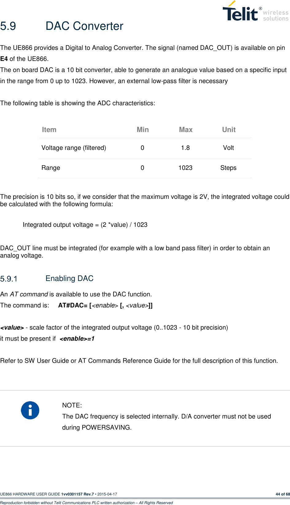  UE866 HARDWARE USER GUIDE 1vv0301157 Rev.7 • 2015-04-17 44 of 68 Reproduction forbidden without Telit Communications PLC written authorization – All Rights Reserved 5.9  DAC Converter The UE866 provides a Digital to Analog Converter. The signal (named DAC_OUT) is available on pin E4 of the UE866. The on board DAC is a 10 bit converter, able to generate an analogue value based on a specific input in the range from 0 up to 1023. However, an external low-pass filter is necessary  The following table is showing the ADC characteristics: Item Min Max Unit Voltage range (filtered) 0 1.8 Volt Range 0 1023 Steps   The precision is 10 bits so, if we consider that the maximum voltage is 2V, the integrated voltage could be calculated with the following formula:   Integrated output voltage = (2 *value) / 1023  DAC_OUT line must be integrated (for example with a low band pass filter) in order to obtain an analog voltage.    Enabling DAC An AT command is available to use the DAC function. The command is:     AT#DAC= [&lt;enable&gt; [, &lt;value&gt;]]  &lt;value&gt; - scale factor of the integrated output voltage (0..1023 - 10 bit precision) it must be present if  &lt;enable&gt;=1  Refer to SW User Guide or AT Commands Reference Guide for the full description of this function.     NOTE: The DAC frequency is selected internally. D/A converter must not be used during POWERSAVING.      