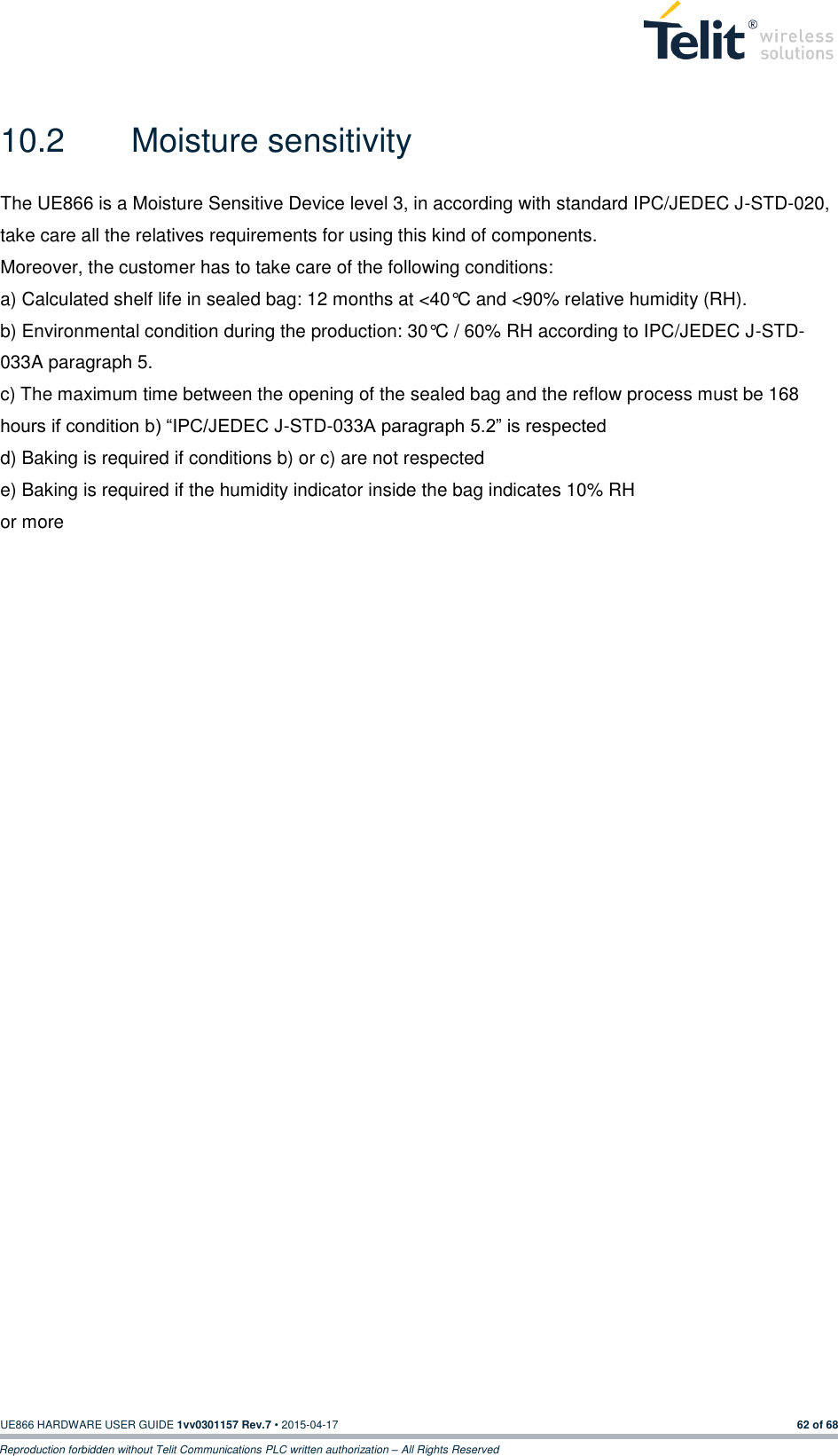  UE866 HARDWARE USER GUIDE 1vv0301157 Rev.7 • 2015-04-17 62 of 68 Reproduction forbidden without Telit Communications PLC written authorization – All Rights Reserved  10.2  Moisture sensitivity   The UE866 is a Moisture Sensitive Device level 3, in according with standard IPC/JEDEC J-STD-020, take care all the relatives requirements for using this kind of components. Moreover, the customer has to take care of the following conditions: a) Calculated shelf life in sealed bag: 12 months at &lt;40°C and &lt;90% relative humidity (RH). b) Environmental condition during the production: 30°C / 60% RH according to IPC/JEDEC J-STD-033A paragraph 5. c) The maximum time between the opening of the sealed bag and the reflow process must be 168 hours if condition b) “IPC/JEDEC J-STD-033A paragraph 5.2” is respected d) Baking is required if conditions b) or c) are not respected e) Baking is required if the humidity indicator inside the bag indicates 10% RH or more      
