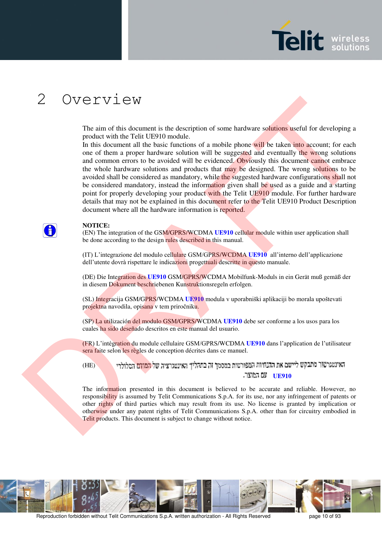 Reproduction forbidden without Telit Communications S.p.A. written authorization - All Rights Reserved  page 10 of 93 2 Overview The aim of this document is the description of some hardware solutions useful for developing a product with the Telit UE910 module. In this document all the basic functions of a mobile phone will be taken into account; for each one of them a proper hardware solution will be suggested and eventually the wrong solutions and common errors to be avoided will be evidenced. Obviously this document cannot embrace the whole  hardware solutions and products that may be  designed. The wrong solutions to be avoided shall be considered as mandatory, while the suggested hardware configurations shall not be considered mandatory, instead the information given shall be used as a guide and a starting point for properly developing your product with the Telit UE910 module. For further hardware details that may not be explained in this document refer to the Telit UE910 Product Description document where all the hardware information is reported. NOTICE: (EN) The integration of the GSM/GPRS/WCDMA UE910 cellular module within user application shall be done according to the design rules described in this manual. (IT) L’integrazione del modulo cellulare GSM/GPRS/WCDMA UE910  all’interno dell’applicazione dell’utente dovrà rispettare le indicazioni progettuali descritte in questo manuale. (DE) Die Integration des UE910 GSM/GPRS/WCDMA Mobilfunk-Moduls in ein Gerät muß gemäß der in diesem Dokument beschriebenen Kunstruktionsregeln erfolgen. (SL) Integracija GSM/GPRS/WCDMA UE910 modula v uporabniški aplikaciji bo morala upoštevati projektna navodila, opisana v tem priročniku. (SP) La utilización del modulo GSM/GPRS/WCDMA UE910 debe ser conforme a los usos para los cuales ha sido deseñado descritos en este manual del usuario. (FR) L’intégration du module cellulaire GSM/GPRS/WCDMA UE910 dans l’application de l’utilisateur sera faite selon les règles de conception décrites dans ce manuel. (HE) The  information  presented  in  this  document  is  believed  to  be  accurate  and  reliable.  However,  no responsibility is assumed by Telit Communications S.p.A. for its use, nor any infringement of patents or other  rights  of  third  parties  which  may  result  from  its  use.  No  license  is  granted  by  implication  or otherwise under any patent rights of Telit Communications S.p.A. other than for circuitry embodied in Telit products. This document is subject to change without notice. UE910DRAFT