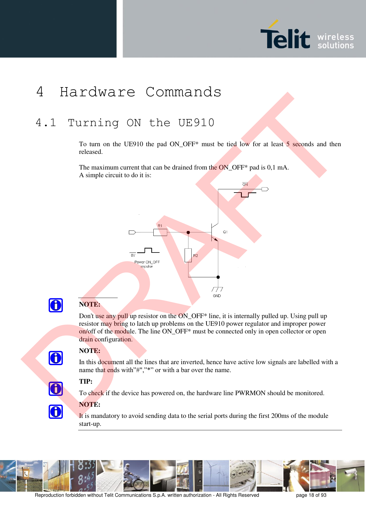 Reproduction forbidden without Telit Communications S.p.A. written authorization - All Rights Reserved  page 18 of 93 4 Hardware Commands 4.1  Turning ON the UE910 To  turn  on  the  UE910  the  pad  ON_OFF*  must  be  tied  low  for  at  least  5  seconds  and  then released. The maximum current that can be drained from the ON_OFF* pad is 0,1 mA. A simple circuit to do it is: NOTE: Don&apos;t use any pull up resistor on the ON_OFF* line, it is internally pulled up. Using pull up resistor may bring to latch up problems on the UE910 power regulator and improper power on/off of the module. The line ON_OFF* must be connected only in open collector or open drain configuration. NOTE: In this document all the lines that are inverted, hence have active low signals are labelled with a name that ends with”#&quot;,”*” or with a bar over the name. TIP: To check if the device has powered on, the hardware line PWRMON should be monitored. NOTE: It is mandatory to avoid sending data to the serial ports during the first 200ms of the module start-up. DRAFT