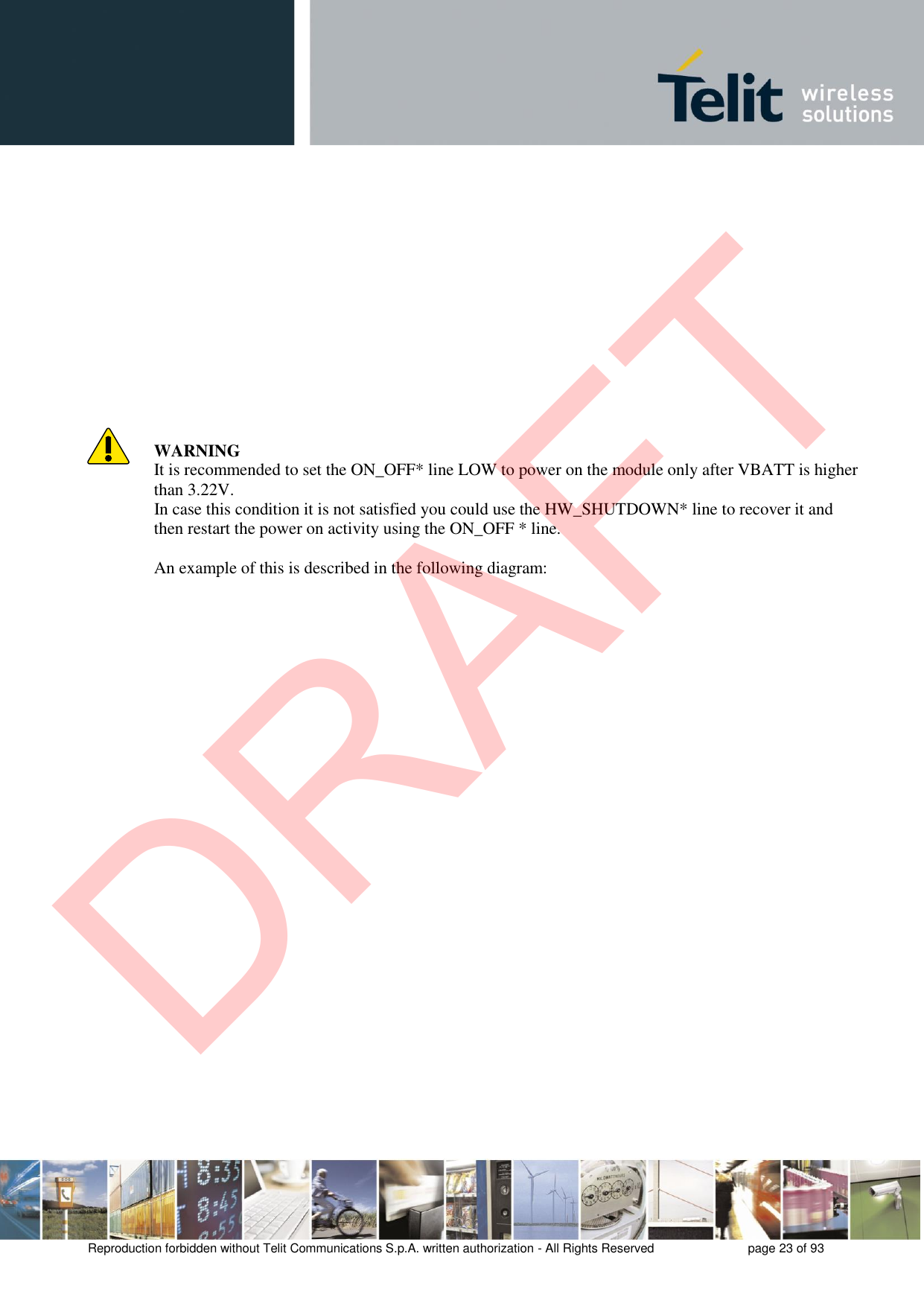 Reproduction forbidden without Telit Communications S.p.A. written authorization - All Rights Reserved  page 23 of 93 WARNING It is recommended to set the ON_OFF* line LOW to power on the module only after VBATT is higher than 3.22V. In case this condition it is not satisfied you could use the HW_SHUTDOWN* line to recover it and then restart the power on activity using the ON_OFF * line. An example of this is described in the following diagram: DRAFT