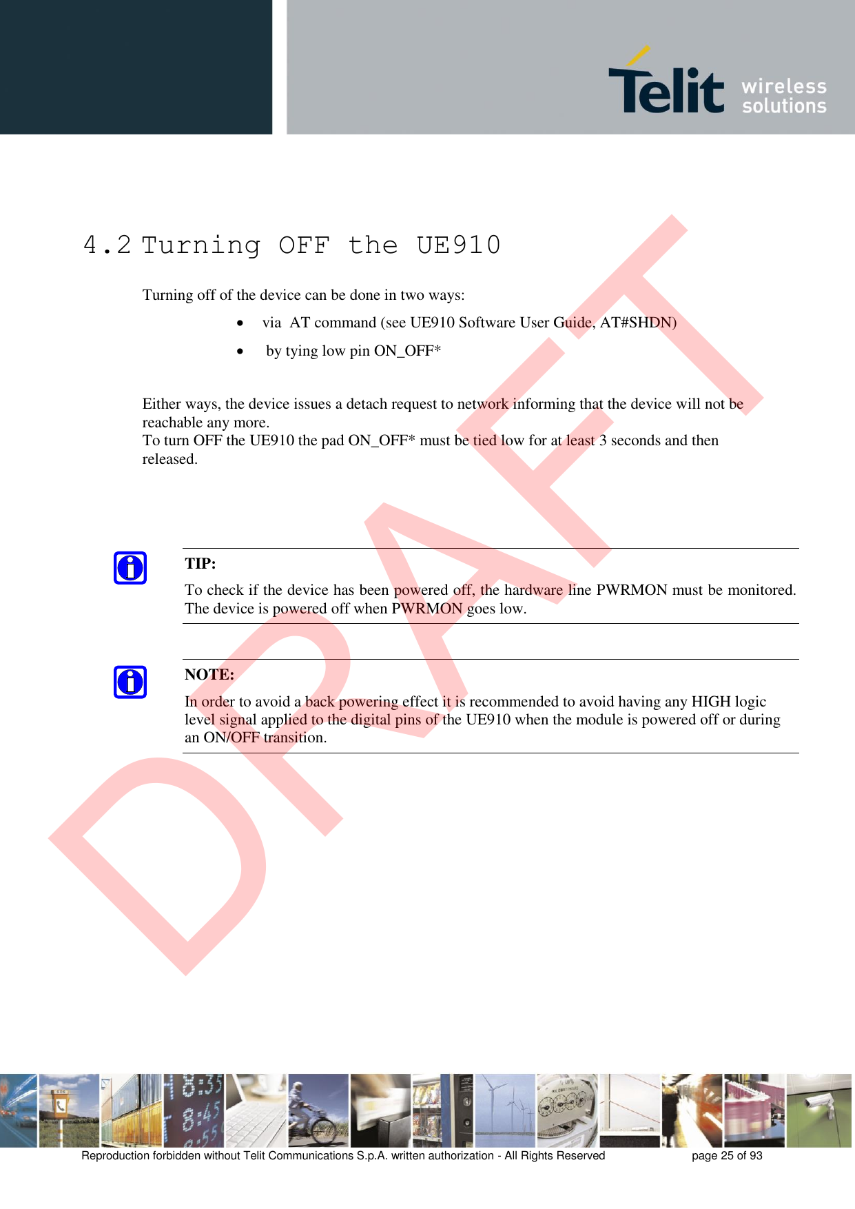 Reproduction forbidden without Telit Communications S.p.A. written authorization - All Rights Reserved  page 25 of 93 4.2 Turning OFF the UE910 Turning off of the device can be done in two ways: via  AT command (see UE910 Software User Guide, AT#SHDN)by tying low pin ON_OFF*Either ways, the device issues a detach request to network informing that the device will not be reachable any more.  To turn OFF the UE910 the pad ON_OFF* must be tied low for at least 3 seconds and then released.  TIP: To check if the device has been powered off, the hardware line PWRMON must be monitored. The device is powered off when PWRMON goes low. NOTE: In order to avoid a back powering effect it is recommended to avoid having any HIGH logic level signal applied to the digital pins of the UE910 when the module is powered off or during an ON/OFF transition. DRAFT