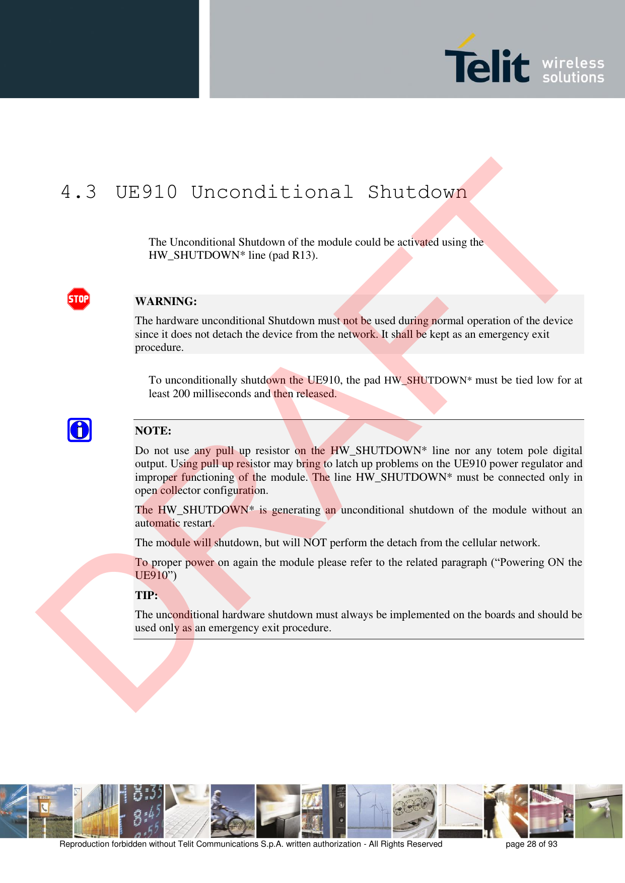 Reproduction forbidden without Telit Communications S.p.A. written authorization - All Rights Reserved  page 28 of 93 4.3  UE910 Unconditional Shutdown The Unconditional Shutdown of the module could be activated using the HW_SHUTDOWN* line (pad R13). WARNING: The hardware unconditional Shutdown must not be used during normal operation of the device since it does not detach the device from the network. It shall be kept as an emergency exit procedure. To unconditionally shutdown the UE910, the pad HW_SHUTDOWN* must be tied low for at least 200 milliseconds and then released. NOTE: Do  not  use  any  pull  up  resistor  on  the  HW_SHUTDOWN*  line  nor  any  totem  pole  digital output. Using pull up resistor may bring to latch up problems on the UE910 power regulator and improper functioning of the module. The line HW_SHUTDOWN* must be connected only in open collector configuration. The  HW_SHUTDOWN*  is  generating  an  unconditional  shutdown  of  the module  without  an automatic restart. The module will shutdown, but will NOT perform the detach from the cellular network. To proper power on again the module please refer to the related paragraph (“Powering ON the UE910”) TIP: The unconditional hardware shutdown must always be implemented on the boards and should be used only as an emergency exit procedure. DRAFT