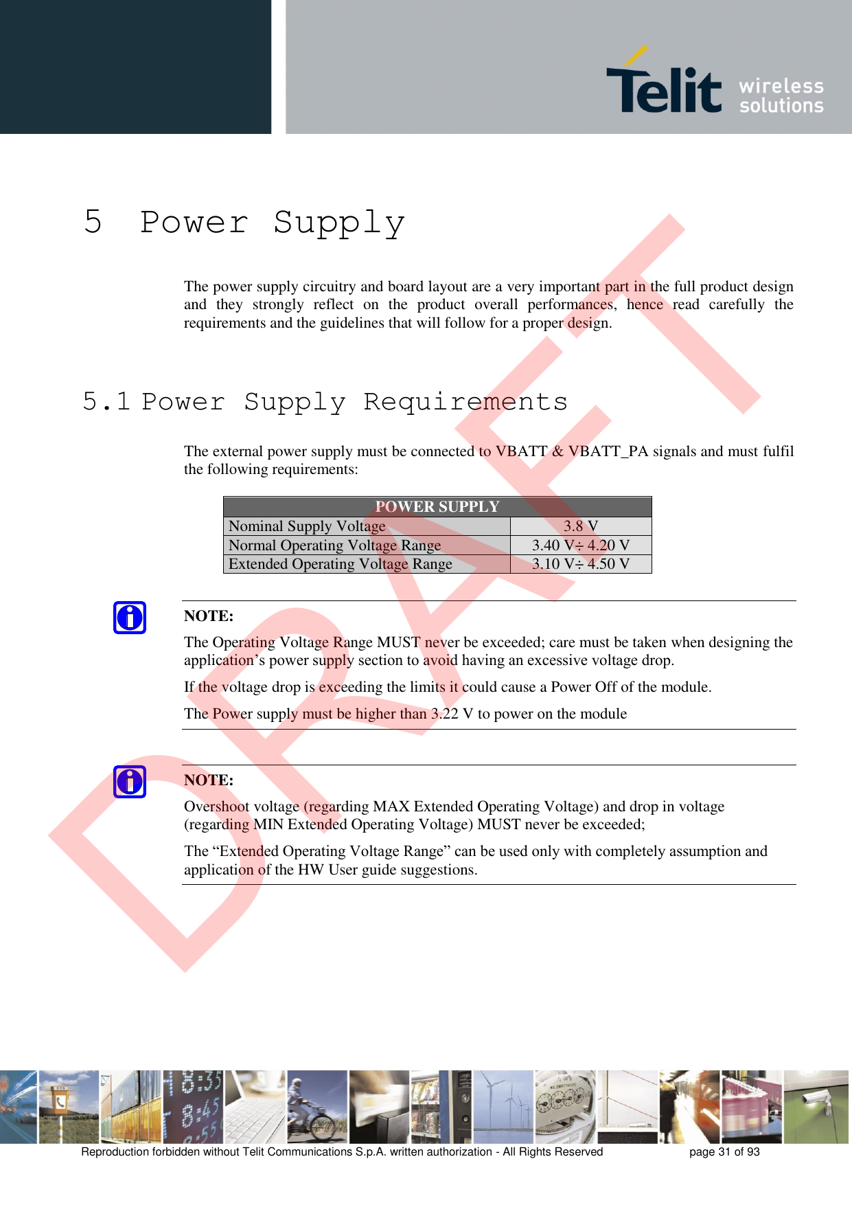 Reproduction forbidden without Telit Communications S.p.A. written authorization - All Rights Reserved  page 31 of 93 5 Power Supply The power supply circuitry and board layout are a very important part in the full product design and  they  strongly  reflect  on  the  product  overall  performances,  hence  read  carefully  the requirements and the guidelines that will follow for a proper design. 5.1 Power Supply Requirements The external power supply must be connected to VBATT &amp; VBATT_PA signals and must fulfil the following requirements: POWER SUPPLY Nominal Supply Voltage 3.8 V Normal Operating Voltage Range 3.40 V÷ 4.20 V Extended Operating Voltage Range 3.10 V÷ 4.50 V NOTE: The Operating Voltage Range MUST never be exceeded; care must be taken when designing the application’s power supply section to avoid having an excessive voltage drop.  If the voltage drop is exceeding the limits it could cause a Power Off of the module. The Power supply must be higher than 3.22 V to power on the module NOTE: Overshoot voltage (regarding MAX Extended Operating Voltage) and drop in voltage (regarding MIN Extended Operating Voltage) MUST never be exceeded;  The “Extended Operating Voltage Range” can be used only with completely assumption and application of the HW User guide suggestions.  DRAFT