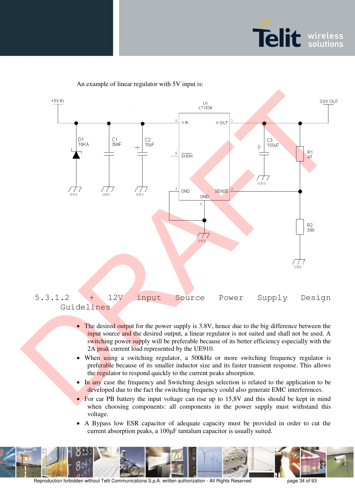 Reproduction forbidden without Telit Communications S.p.A. written authorization - All Rights Reserved  page 34 of 93 An example of linear regulator with 5V input is: 5.3.1.2  +  12V input  Source  Power  Supply  Design Guidelines The desired output for the power supply is 3.8V, hence due to the big difference between theinput source and the desired output, a linear regulator is not suited and shall not be used. Aswitching power supply will be preferable because of its better efficiency especially with the2A peak current load represented by the UE910.When  using  a  switching  regulator,  a  500kHz  or  more  switching  frequency  regulator  ispreferable because of its smaller inductor size and its faster transient response. This allowsthe regulator to respond quickly to the current peaks absorption.In any case the frequency and Switching design selection is related to the application to bedeveloped due to the fact the switching frequency could also generate EMC interferences.For car PB battery the input voltage can rise up to 15,8V and this should be kept in mindwhen  choosing  components:  all  components  in  the  power  supply  must  withstand  thisvoltage.A  Bypass  low  ESR  capacitor  of  adequate  capacity  must  be  provided  in  order  to  cut  thecurrent absorption peaks, a 100μF tantalum capacitor is usually suited.DRAFT