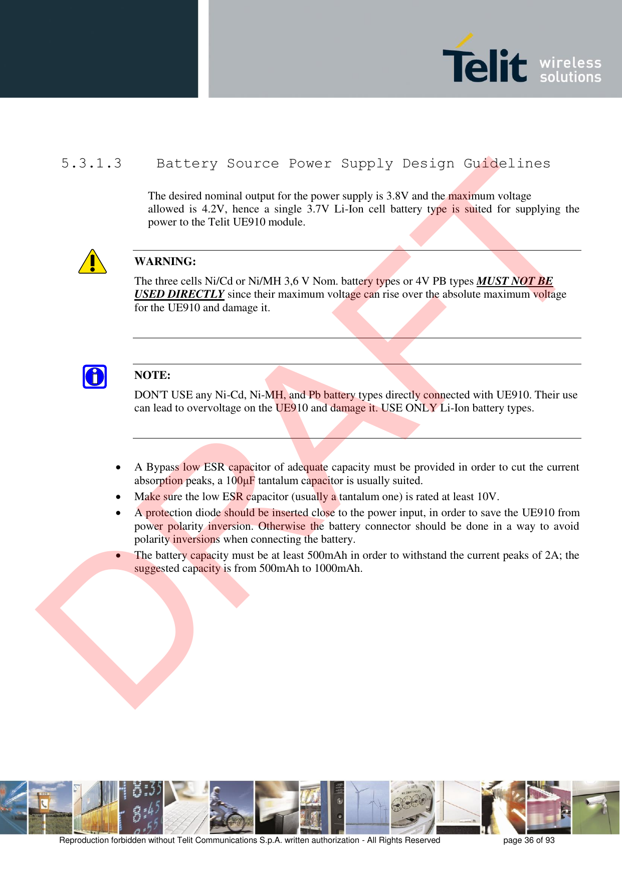 Reproduction forbidden without Telit Communications S.p.A. written authorization - All Rights Reserved  page 36 of 93 5.3.1.3  Battery Source Power Supply Design Guidelines The desired nominal output for the power supply is 3.8V and the maximum voltage  allowed  is  4.2V,  hence  a  single  3.7V  Li-Ion  cell  battery  type  is  suited  for  supplying  the power to the Telit UE910 module. WARNING: The three cells Ni/Cd or Ni/MH 3,6 V Nom. battery types or 4V PB types MUST NOT BE USED DIRECTLY since their maximum voltage can rise over the absolute maximum voltage for the UE910 and damage it. NOTE: DON&apos;T USE any Ni-Cd, Ni-MH, and Pb battery types directly connected with UE910. Their use can lead to overvoltage on the UE910 and damage it. USE ONLY Li-Ion battery types. A Bypass low ESR capacitor of adequate capacity must be provided in order to cut the currentabsorption peaks, a 100μF tantalum capacitor is usually suited.Make sure the low ESR capacitor (usually a tantalum one) is rated at least 10V.A protection diode should be inserted close to the power input, in order to save the UE910 frompower  polarity inversion. Otherwise  the battery  connector should  be done  in a  way to  avoidpolarity inversions when connecting the battery.The battery capacity must be at least 500mAh in order to withstand the current peaks of 2A; thesuggested capacity is from 500mAh to 1000mAh.DRAFT