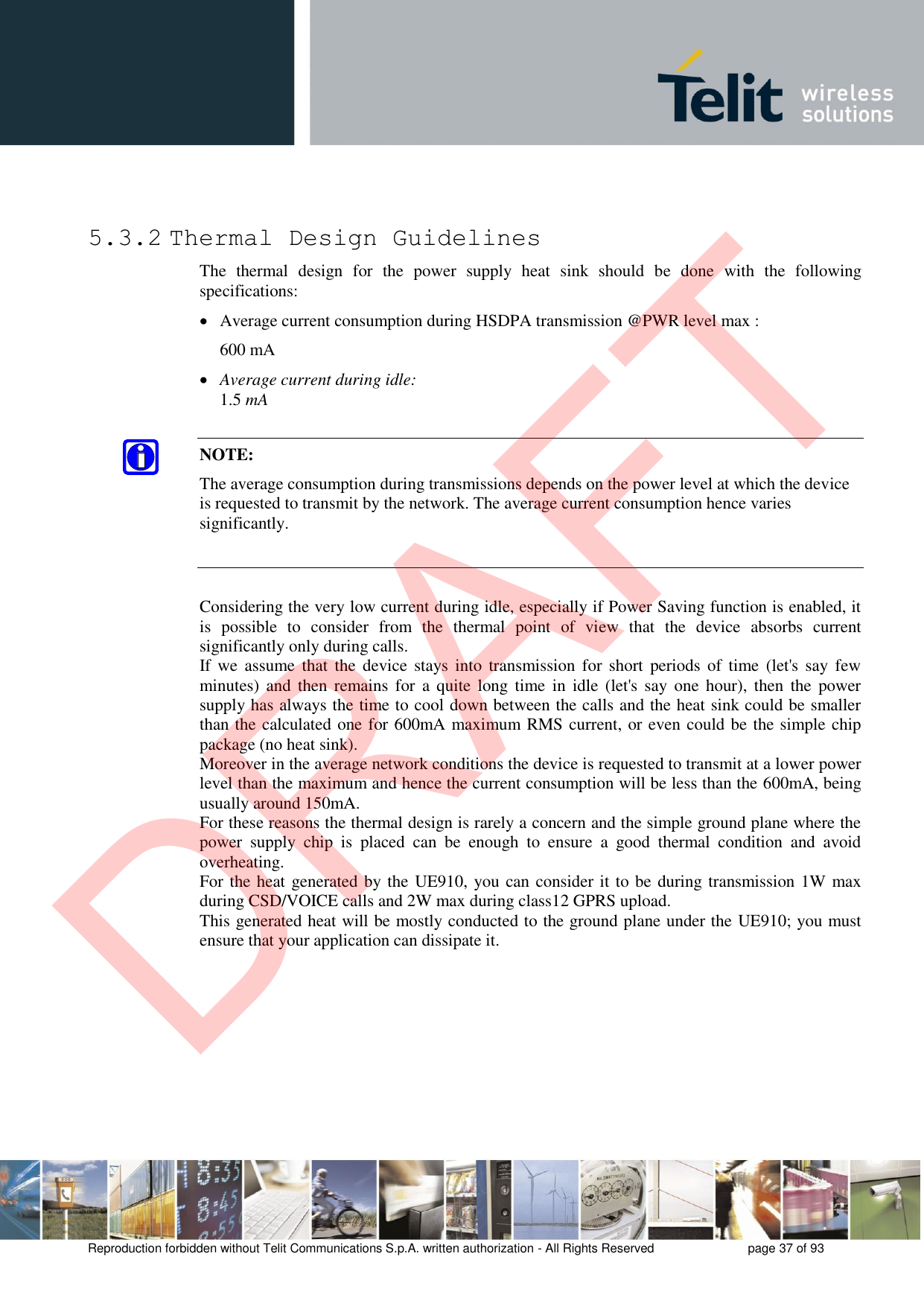 Reproduction forbidden without Telit Communications S.p.A. written authorization - All Rights Reserved  page 37 of 93 5.3.2 Thermal Design Guidelines The  thermal  design  for  the  power  supply  heat  sink  should  be  done  with  the  following specifications: Average current consumption during HSDPA transmission @PWR level max :600 mAAverage current during idle:1.5 mANOTE: The average consumption during transmissions depends on the power level at which the device is requested to transmit by the network. The average current consumption hence varies significantly. Considering the very low current during idle, especially if Power Saving function is enabled, it is  possible  to  consider  from  the  thermal  point  of  view  that  the  device  absorbs  current significantly only during calls.  If we  assume  that  the  device stays  into  transmission for short  periods  of time  (let&apos;s  say few minutes) and  then remains  for  a quite  long time  in idle  (let&apos;s say  one  hour),  then the  power supply has always the time to cool down between the calls and the heat sink could be smaller than the calculated one for 600mA maximum RMS current, or even could be the simple chip package (no heat sink). Moreover in the average network conditions the device is requested to transmit at a lower power level than the maximum and hence the current consumption will be less than the 600mA, being usually around 150mA. For these reasons the thermal design is rarely a concern and the simple ground plane where the power  supply  chip  is  placed  can  be  enough  to  ensure  a  good  thermal  condition  and  avoid overheating.  For the heat generated by the UE910, you can consider it to be during transmission 1W max during CSD/VOICE calls and 2W max during class12 GPRS upload.  This generated heat will be mostly conducted to the ground plane under the UE910; you must ensure that your application can dissipate it. DRAFT