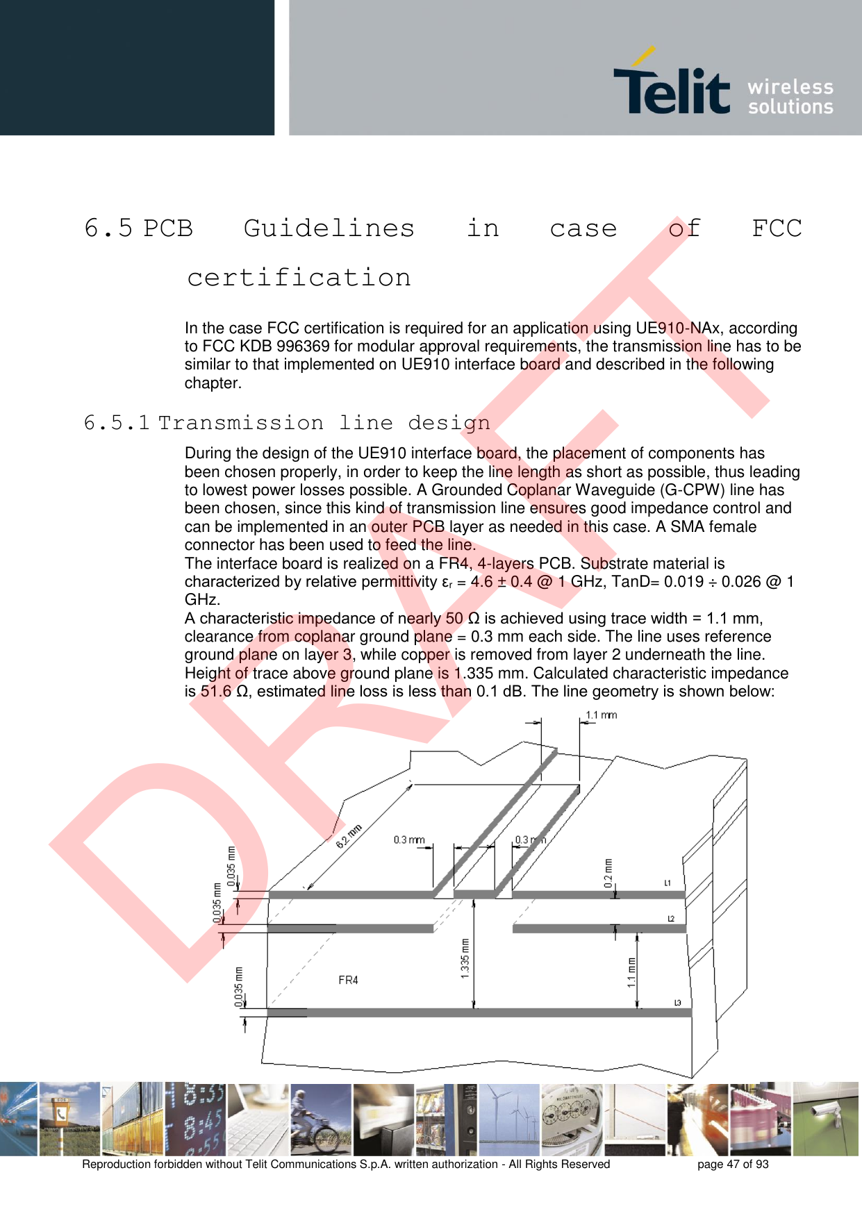 Reproduction forbidden without Telit Communications S.p.A. written authorization - All Rights Reserved  page 47 of 93 6.5 PCB  Guidelines  in  case  of  FCC certification In the case FCC certification is required for an application using UE910-NAx, according to FCC KDB 996369 for modular approval requirements, the transmission line has to be similar to that implemented on UE910 interface board and described in the following chapter. 6.5.1 Transmission line design During the design of the UE910 interface board, the placement of components has been chosen properly, in order to keep the line length as short as possible, thus leading to lowest power losses possible. A Grounded Coplanar Waveguide (G-CPW) line has been chosen, since this kind of transmission line ensures good impedance control and can be implemented in an outer PCB layer as needed in this case. A SMA female connector has been used to feed the line. The interface board is realized on a FR4, 4-layers PCB. Substrate material is characterized by relative permittivity εr = 4.6 ± 0.4 @ 1 GHz, TanD= 0.019 ÷ 0.026 @ 1 GHz. A characteristic impedance of nearly 50 Ω is achieved using trace width = 1.1 mm, clearance from coplanar ground plane = 0.3 mm each side. The line uses reference ground plane on layer 3, while copper is removed from layer 2 underneath the line. Height of trace above ground plane is 1.335 mm. Calculated characteristic impedance is 51.6 Ω, estimated line loss is less than 0.1 dB. The line geometry is shown below: DRAFT