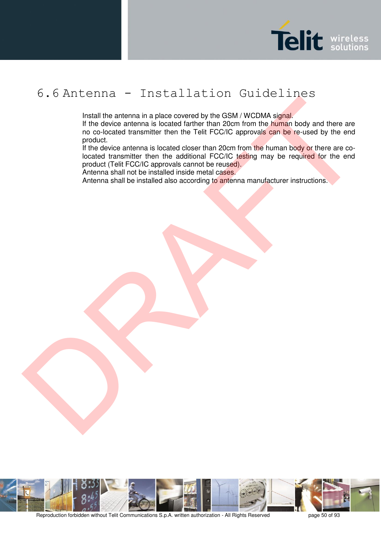 Reproduction forbidden without Telit Communications S.p.A. written authorization - All Rights Reserved  page 50 of 93 6.6 Antenna - Installation Guidelines Install the antenna in a place covered by the GSM / WCDMA signal. If the device antenna is located farther than 20cm from the human body and there are no co-located transmitter then the Telit FCC/IC approvals can be re-used by the end product.  If the device antenna is located closer than 20cm from the human body or there are co-located  transmitter  then  the  additional  FCC/IC  testing  may  be  required  for  the  end product (Telit FCC/IC approvals cannot be reused). Antenna shall not be installed inside metal cases. Antenna shall be installed also according to antenna manufacturer instructions. DRAFT